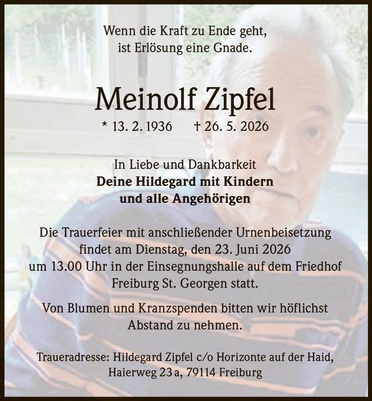 <p><i>Wenn die Kraft zu Ende geht,<br>ist Erlösung eine Gnade.</i></p><p><strong>Meinolf Zipfel</strong><br>* 13. 2. 1936 † 26. 5. 2026</p><p>In Liebe und Dankbarkeit<br><strong>Deine Hildegard mit Kindern<br>und alle Angehörigen</strong></p><p>Die Trauerfeier mit anschließender Urnenbeisetzung findet am Dienstag, den 23. Juni 2026 um 13.00 Uhr in der Einsegnungshalle auf dem Friedhof Freiburg St. Georgen statt.</p><p>Von Blumen und Kranzspenden bitten wir höflichst Abstand zu nehmen.</p><p>Traueradresse: Hildegard Zipfel c/o Horizonte auf der Haid, Haierweg 23 a, 79114 Freiburg</p>