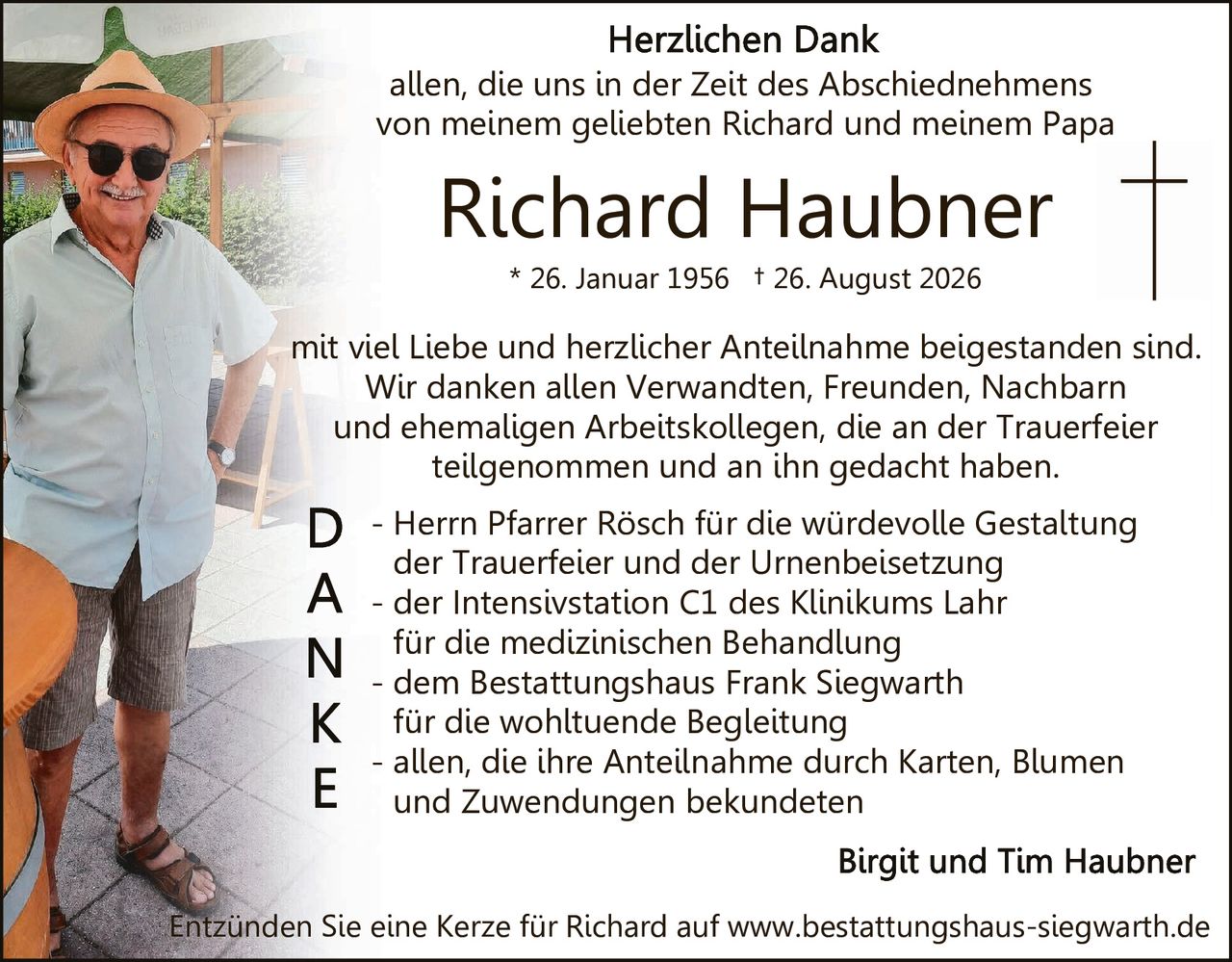 <p><strong>Herzlichen Dank</strong></p>
<p>allen, die uns in der Zeit des Abschiednehmes von meinem geliebten Richard und meinem Papa</p>
<p><strong>Richard Haubner</strong></p>
<p>* 26. Januar 1956  + 26. August 2026</p>
<p>mit viel Liebe und herzlicher Anteilnahme beigestanden sind. Wir danken allen Verwandten, Freunden, Nachbarn und ehemaligen Arbeitskollegen, die an der Trauerfeier teilgenommen und an ihn gedacht haben.</p>
<p><strong>D</strong> - Herrn Pfarrer Rösch für die würdevolle Gestaltung der Trauerfeier und der Urnenbeisetzung</p>
<p><strong>A</strong> - der Intensivstation C1 des Klinikums Lahr für die medizinischen Behandlung</p>
<p><strong>N</strong> - dem Bestattungshaus Frank Siegwarth für die wohltuende Begleitung</p>
<p><strong>K</strong> - allen, die ihre Anteilnahme durch Karten, Blumen und Zuwendungen bekundeten</p>
<p><strong>E</strong></p>
<p><strong>Birgit und Tim Haubner</strong></p>
<p>Entzünden Sie eine Kerze für Richard auf www.bestattungshaus-siegwarth.de</p>