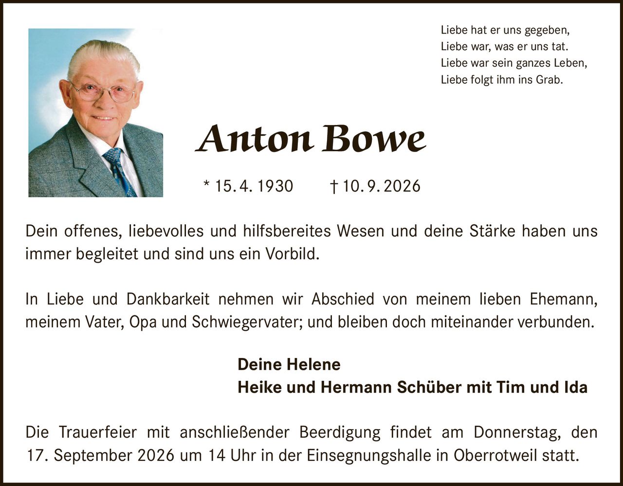 <p>Liebe hat er uns gegeben,<br>Liebe war, was er uns tat.<br>Liebe war sein ganzes Leben,<br>Liebe folgt ihm ins Grab.</p>

<p><strong>Anton Bowe</strong><br>* 15. 4. 1930 † 10. 9. 2026</p>

<p>Dein offenes, liebevolles und hilfsbereites Wesen und deine Stärke haben uns immer begleitet und sind uns ein Vorbild.</p>

<p>In Liebe und Dankbarkeit nehmen wir Abschied von meinem lieben Ehemann, meinem Vater, Opa und Schwiegervater; und bleiben doch miteinander verbunden.</p>

<p><strong>Deine Helene<br>Heike und Hermann Schüber mit Tim und Ida</strong></p>

<p>Die Trauerfeier mit anschließender Beerdigung findet am Donnerstag, den 17. September 2026 um 14 Uhr in der Einsegnungshalle in Oberrotweil statt.</p>
