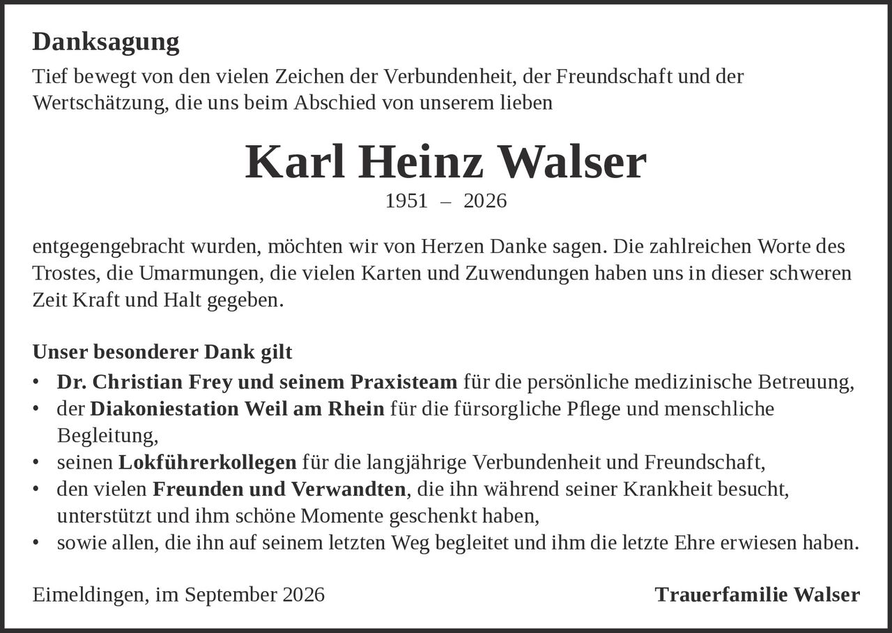 <p><strong>Danksagung</strong></p>

<p>Tief bewegt von den vielen Zeichen der Verbundenheit, der Freundschaft und der Wertschätzung, die uns beim Abschied von unserem lieben</p>

<p><strong>Karl Heinz Walser</strong><br />1951 – 2026</p>

<p>entgegengebracht wurden, möchten wir von Herzen Danke sagen. Die zahlreichen Worte des Trostes, die Umarmungen, die vielen Karten und Zuwendungen haben uns in dieser schweren Zeit Kraft und Halt gegeben.</p>

<p><strong>Unser besonderer Dank gilt</strong></p>

<ul>
<li><strong>Dr. Christian Frey und seinem Praxisteam</strong> für die persönliche medizinische Betreuung,</li>
<li>der <strong>Diakoniestation Weil am Rhein</strong> für die fürsorgliche Pflege und menschliche Begleitung,</li>
<li>seinen <strong>Lokführerkollegen</strong> für die langjährige Verbundenheit und Freundschaft,</li>
<li>den vielen <strong>Freunden und Verwandten</strong>, die ihn während seiner Krankheit besucht, unterstützt und ihm schöne Momente geschenkt haben,</li>
<li>sowie allen, die ihn auf seinem letzten Weg begleitet und ihm die letzte Ehre erwiesen haben.</li>
</ul>

<p>Eimeldingen, im September 2026                                                    <strong>Trauerfamilie Walser</strong></p>
