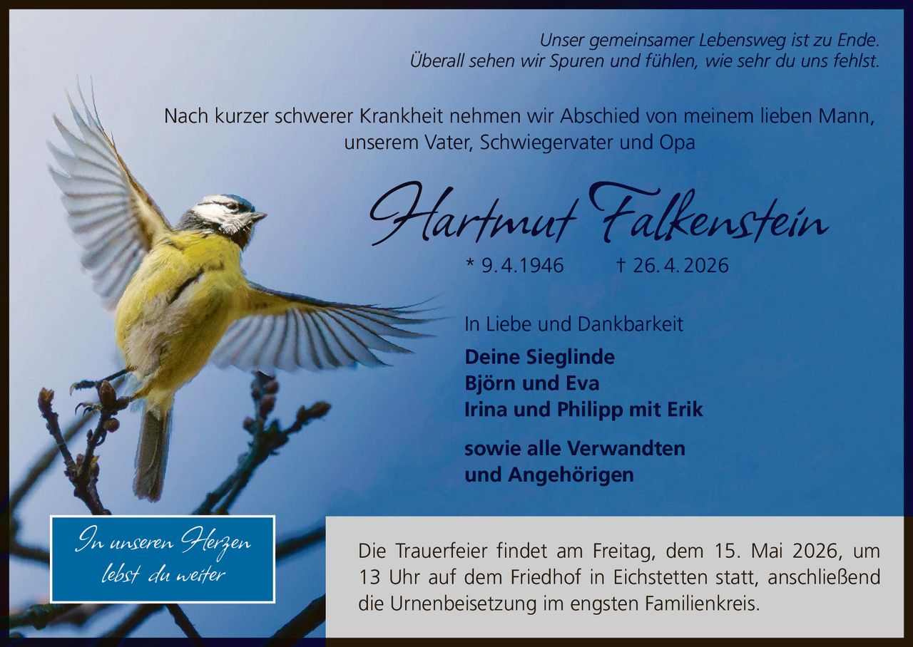 <p>Unser gemeinsamer Lebensweg ist zu Ende.<br>Überall sehen wir Spuren und fühlen, wie sehr du uns fehlst.</p><p>Nach kurzer schwerer Krankheit nehmen wir Abschied von meinem lieben Mann,<br>unserem Vater, Schwiegervater und Opa</p><p><strong>Hartmut Falkenstein</strong><br>* 9.4.1946 † 26.4.2026</p><p>In Liebe und Dankbarkeit<br>Deine Sieglinde<br>Björn und Eva<br>Irina und Philipp mit Erik<br>sowie alle Verwandten<br>und Angehörigen</p><p><em>In unseren Herzen<br>lebst du weiter</em></p><p>Die Trauerfeier findet am Freitag, dem 15. Mai 2026, um 13 Uhr auf dem Friedhof in Eichstetten statt, anschließend die Urnenbeisetzung im engsten Familienkreis.</p>