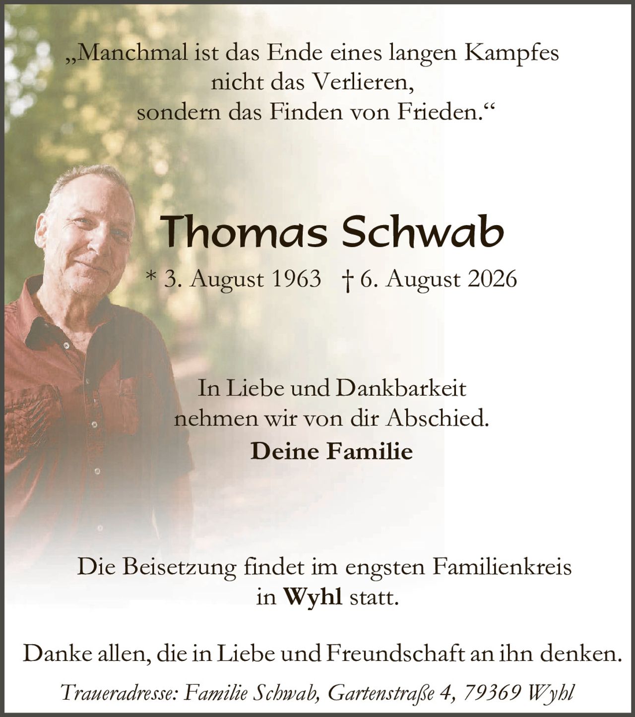 <p>"Manchmal ist das Ende eines langen Kampfes nicht das Verlieren, sondern das Finden von Frieden."</p>

<p><strong>Thomas Schwab</strong></p>

<p>* 3. August 1963  † 6. August 2026</p>

<p>In Liebe und Dankbarkeit nehmen wir von dir Abschied.</p>

<p><strong>Deine Familie</strong></p>

<p>Die Beisetzung findet im engsten Familienkreis in <strong>Wyhl</strong> statt.</p>

<p>Danke allen, die in Liebe und Freundschaft an ihn denken.</p>

<p><i>Traueradresse: Familie Schwab, Gartenstraße 4, 79369 Wyhl</i></p>