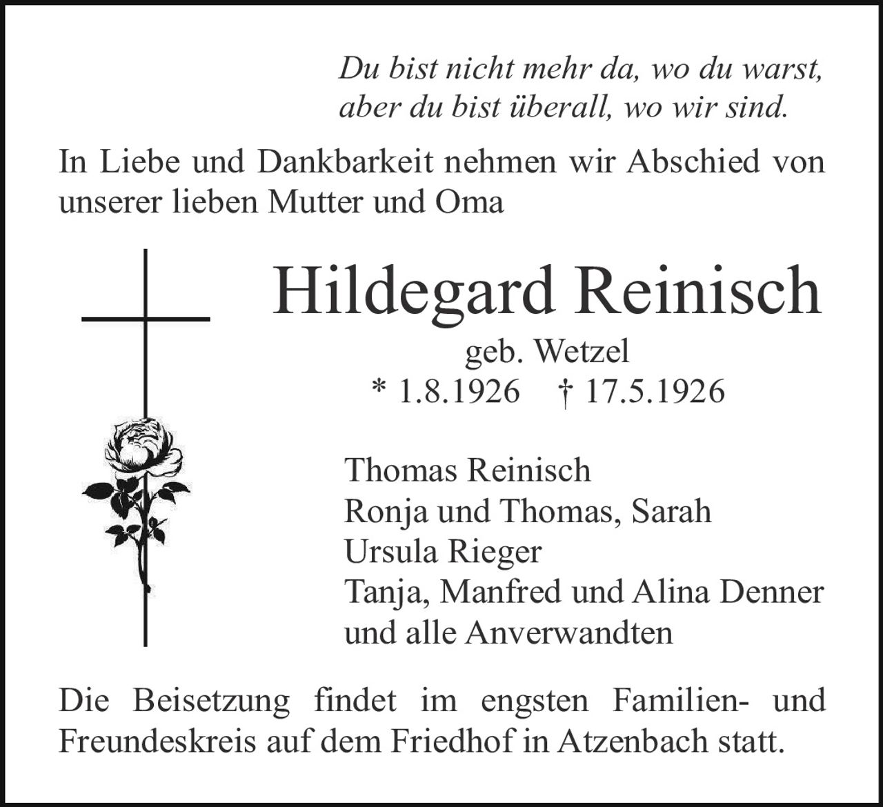 <p><i>Du bist nicht mehr da, wo du warst, aber du bist überall, wo wir sind.</i></p><p>In Liebe und Dankbarkeit nehmen wir Abschied von unserer lieben Mutter und Oma</p><p><strong>Hildegard Reinisch</strong><br>geb. Wetzel<br>* 1.8.1926 † 17.5.1926</p><p>Thomas Reinisch<br>Ronja und Thomas, Sarah<br>Ursula Rieger<br>Tanja, Manfred und Alina Denner<br>und alle Anverwandten</p><p>Die Beisetzung findet im engsten Familien- und Freundeskreis auf dem Friedhof in Atzenbach statt.</p>