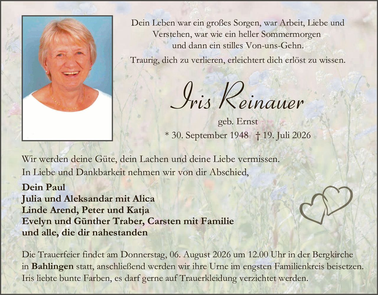<p>Dein Leben war ein großes Sorgen, war Arbeit, Liebe und Verstehen, war wie ein heller Sommermorgen und dann ein stilles Von-uns-Gehn.</p>

<p>Traurig, dich zu verlieren, erleichtert dich erlöst zu wissen.</p>

<p><strong>Iris Reinauer</strong></p>

<p>geb. Ernst</p>

<p>* 30. September 1948 † 19. Juli 2026</p>

<p>Wir werden deine Güte, dein Lachen und deine Liebe vermissen. In Liebe und Dankbarkeit nehmen wir von dir Abschied,</p>

<p><strong>Dein Paul<br>Julia und Aleksandar mit Alica<br>Linde Arend, Peter und Katja<br>Evelyn und Günther Traber, Carsten mit Familie<br>und alle, die dir nahestanden</strong></p>

<p>Die Trauerfeier findet am Donnerstag, 06. August 2026 um 12.00 Uhr in der Bergkirche in <strong>Bahlingen</strong> statt, anschließend werden wir ihre Urne im engsten Familienkreis beisetzen. Iris liebte bunte Farben, es darf gerne auf Truerkleidung verzichtet werden.</p>