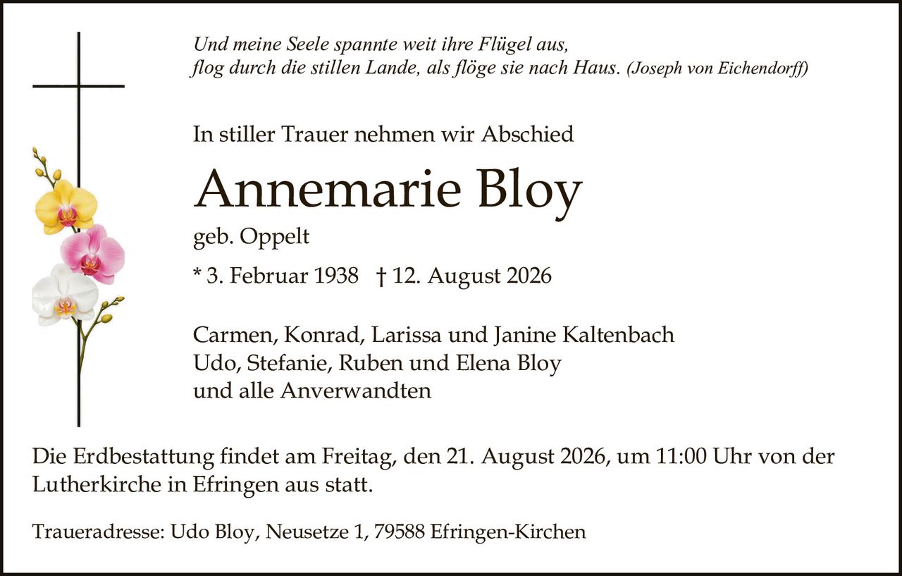<p>Carmen, Konrad, Larissa und Janine Kaltenbach<br>Udo, Stefanie, Ruben und Elena Bloy<br>und alle Anverwandten</p><p><strong>Annemarie Bloy</strong><br>geb. Oppelt<br>* 3. Februar 1938 † 12. August 2026</p><p>In stiller Trauer nehmen wir Abschied</p><p><i>Und meine Seele spannie weit ihre Flügel aus,<br>flog durch die stillen Lande, als flöge sie nach Haus.</i> (Joseph von Eichendorff)</p><p>Die Erdbestattung findet am Freitag, den 21. August 2026, um 11:00 Uhr von der Lutherkirche in Efringen aus statt.</p><p>Traueradresse: Udo Bloy, Neusetze 1, 79588 Efringen-Kirchen</p>