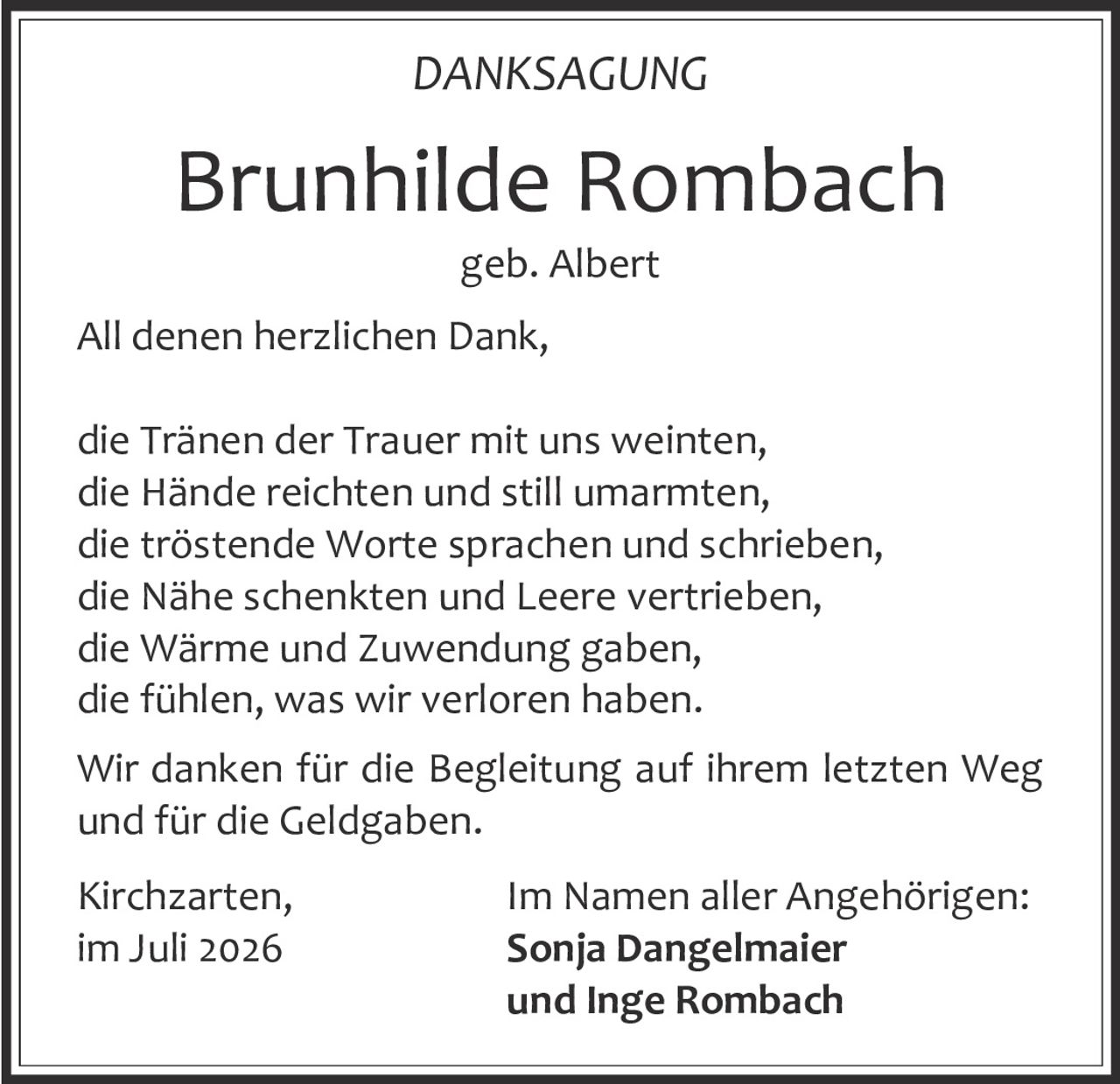 <p><strong>DANKSAGUNG</strong></p><p><strong>Brunhilde Rombach</strong><br/>geb. Albert</p><p>All denen herzlichen Dank,<br/>die Tränen der Trauer mit uns weinten,<br/>die Hände reichten und still umarmten,<br/>die tröstende Worte sprachen und schrieben,<br/>die Nähe schenkten und Leere vertrieben,<br/>die Wärme und Zuwendung gaben,<br/>die fühlen, was wir verloren haben.</p><p>Wir danken für die Begleitung auf ihrem letzten Weg und für die Geldgaben.</p><p>Kirchzarten, im Juli 2026</p><p>Im Namen aller Angehörigen:<br/><strong>Sonja Dangelmaier<br/>und Inge Rombach</strong></p>