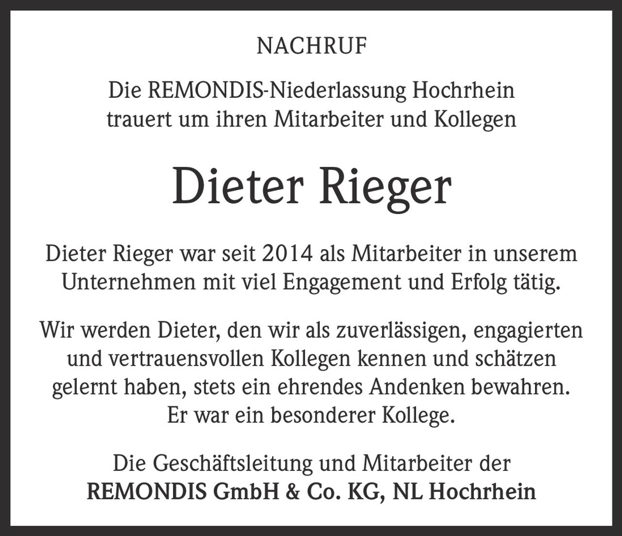 <p><strong>NACHRUF</strong></p>
<p>Die REMONDIS-Niederlassung Hochrhein trauert um ihren Mitarbeiter und Kollegen</p>
<p><strong>Dieter Rieger</strong></p>
<p>Dieter Rieger war seit 2014 als Mitarbeiter in unserem Unternehmen mit viel Engagement und Erfolg tätig.</p>
<p>Wir werden Dieter, den wir als zuverlässigen, engagierten und vertrauensvollen Kollegen kennen und schätzen gelernt haben, stets ein ehrendes Andenken bewahren. Er war ein besonderer Kollege.</p>
<p>Die Geschäftsleitung und Mitarbeiter der <strong>REMONDIS GmbH & Co. KG, NL Hochrhein</strong></p>