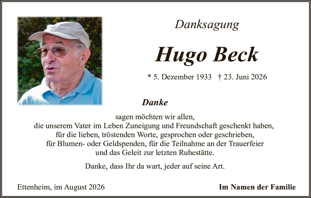 <p><i>Danksagung</i></p>

<p><strong>Hugo Beck</strong></p>

<p>* 5. Dezember 1933  † 23. Juni 2026</p>

<p><i>Danke</i></p>

<p>sagen möchten wir allen,<br/>die unserem Vater im Leben Zuneigung und Freundschaft geschenkt haben,<br/>für die lieben, trostenden Worte, gesprochen oder geschrieben,<br/>für Blumen- oder Geldspenden, für die Teilnahme an der Trauerfeier<br/>und das Geleit zur letzten Ruhestätte.</p>

<p>Danke, dass Ihr da wart, jeder auf seine Art.</p>

<p>Ettenheim, im August 2026<br/><strong>Im Namen der Familie</strong></p>