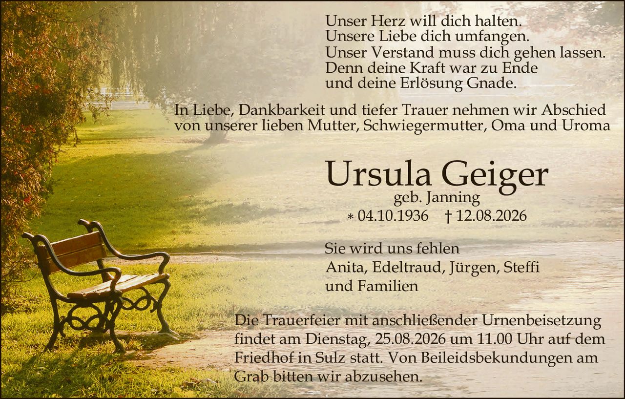 <p>Unser Herz will dich halten.<br>Unsere Liebe dich umfangen.<br>Unser Verstand muss dich gehen lassen.<br>Denn deine Kraft war zu Ende<br>und deine Erlösung Gnade.</p>

<p>In Liebe, Dankbarkeit und tiefer Trauer nehmen wir Abschied von unserer lieben Mutter, Schwiegermutter, Oma und Uroma</p>

<p><strong>Ursula Geiger</strong><br>geb. Janning<br>* 04.10.1936  † 12.08.2026</p>

<p>Sie wird uns fehlen<br>Anita, Edeltraud, Jürgen, Steffi<br>und Familien</p>

<p>Die Trauerfeier mit anschließender Urnenbeisetzung findet am Dienstag, 25.08.2026 um 11.00 Uhr auf dem Friedhof in Sulz statt. Von Beileidsbekundungen am Grab bitten wir abzusehen.</p>
