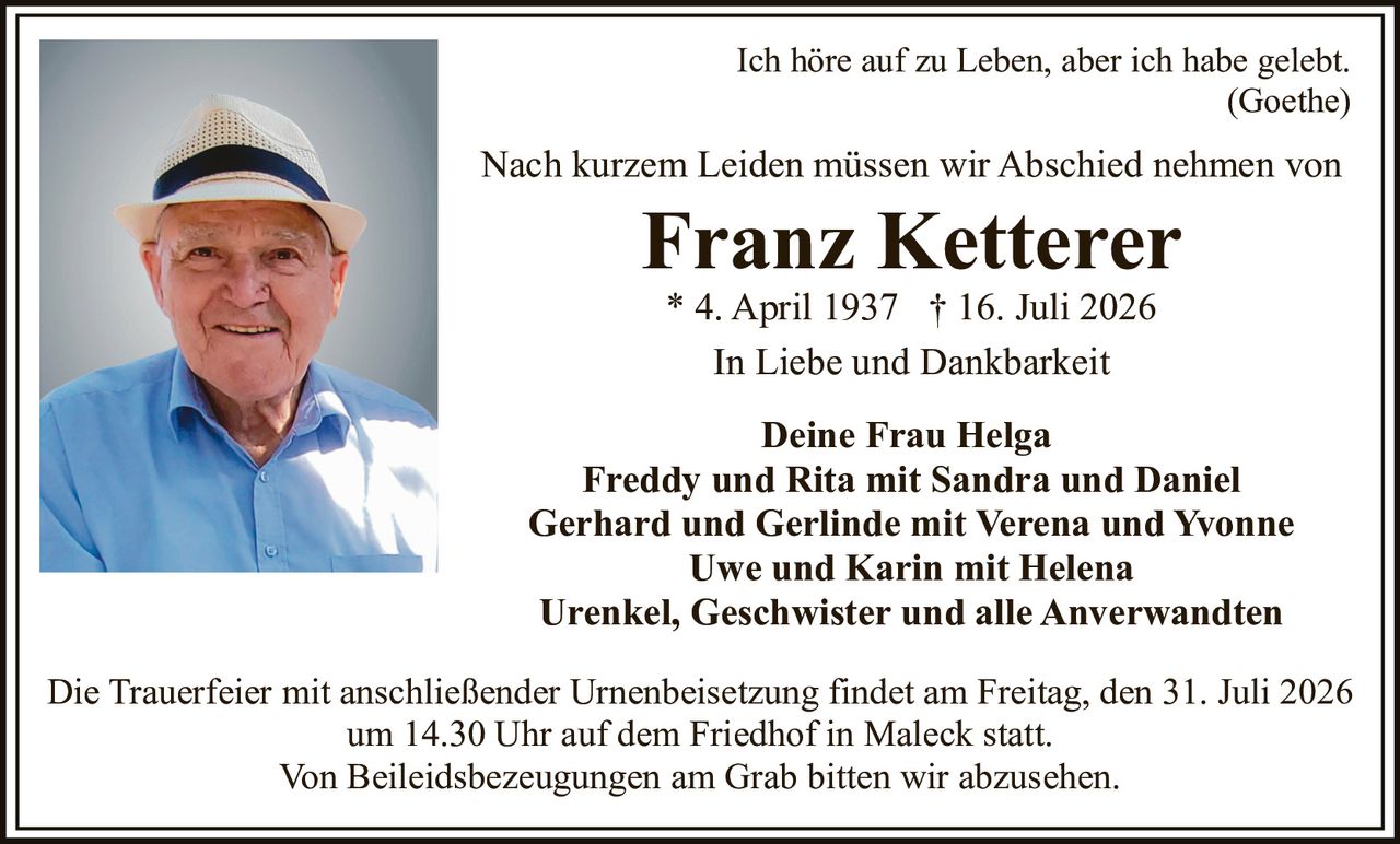 <p>Ich höre auf zu Leben, aber ich habe gelebt.</p>
<p><i>(Goethe)</i></p>
<p>Nach kurzem Leiden müssen wir Abschied nehmen von</p>
<p><strong>Franz Ketterer</strong></p>
<p>* 4. April 1937 † 16. Juli 2026</p>
<p>In Liebe und Dankbarkeit</p>
<p><strong>Deine Frau Helga</strong></p>
<p><strong>Freddy und Rita mit Sandra und Daniel</strong></p>
<p><strong>Gerhard und Gerlinde mit Verena und Yvonne</strong></p>
<p><strong>Uwe und Karin mit Helena</strong></p>
<p><strong>Urenkel, Geschwister und alle Anverwandten</strong></p>
<p>Die Trauerfeier mit anschließender Urnenbeisetzung findet am Freitag, den 31. Juli 2026 um 14.30 Uhr auf dem Friedhof in Maleck statt.</p>
<p>Von Beileidsbezeugungen am Grab bitten wir abzusehen.</p>