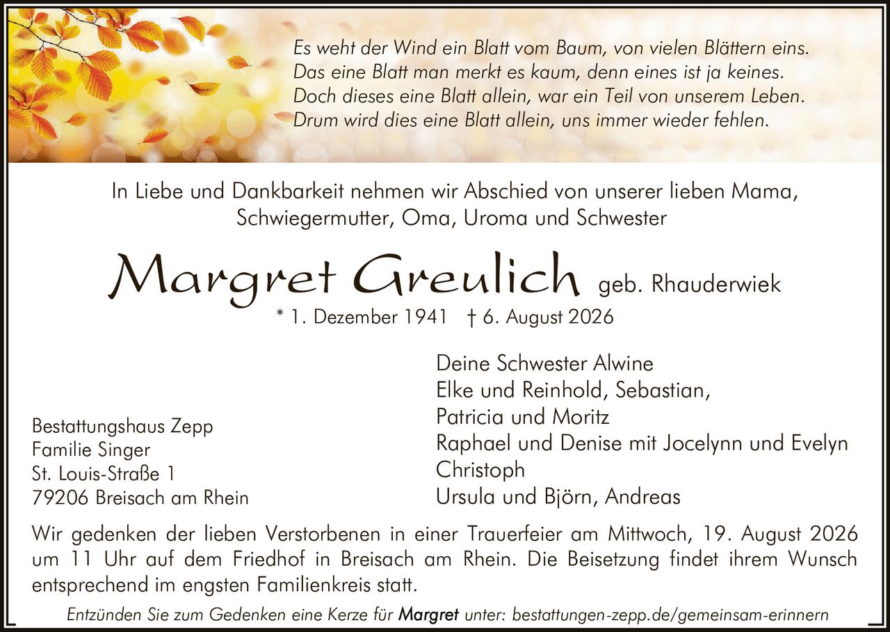<p><strong>In Liebe und Dankbarkeit nehmen wir Abschied von unserer lieben Mama, Schwiegermutter, Oma, Uroma und Schwester</strong></p><p><i>Es weht der Wind ein Blatt vom Baum, von vielen Blättern eins.<br>Das eine Blatt man merkt es kaum, denn eines ist ja keines.<br>Doch dieses eine Blatt allein, war ein Teil von unserem Leben.<br>Drum wird dies eine Blatt allein, uns immer wieder fehlen.</i></p><p><strong>Margret Greulich geb. Rhauderwiek</strong><br>* 1. Dezember 1941 † 6. August 2026</p><p>Deine Schwester Alwine<br>Elke und Reinhold, Sebastian,<br>Patricia und Moritz<br>Raphael und Denise mit Jocelynn und Evelyn<br>Christoph<br>Ursula und Björn, Andreas</p><p>Wir gedenken der lieben Verstorbenen in einer Trauerfeier am Mittwoch, 19. August 2026 um 11 Uhr auf dem Friedhof in Breisach am Rhein. Die Beisetzung findet ihrem Wunsch entsprechend im engsten Familienkreis statt.</p><p>Bestattungshaus Zepp<br>Familie Singer<br>St. Louis-Straße 1<br>79206 Breisach am Rhein</p><p>Entzünden Sie zum Gedenken eine Kerze für unter: bestattungen-zepp.de/gemeinsam-erinnern</p>