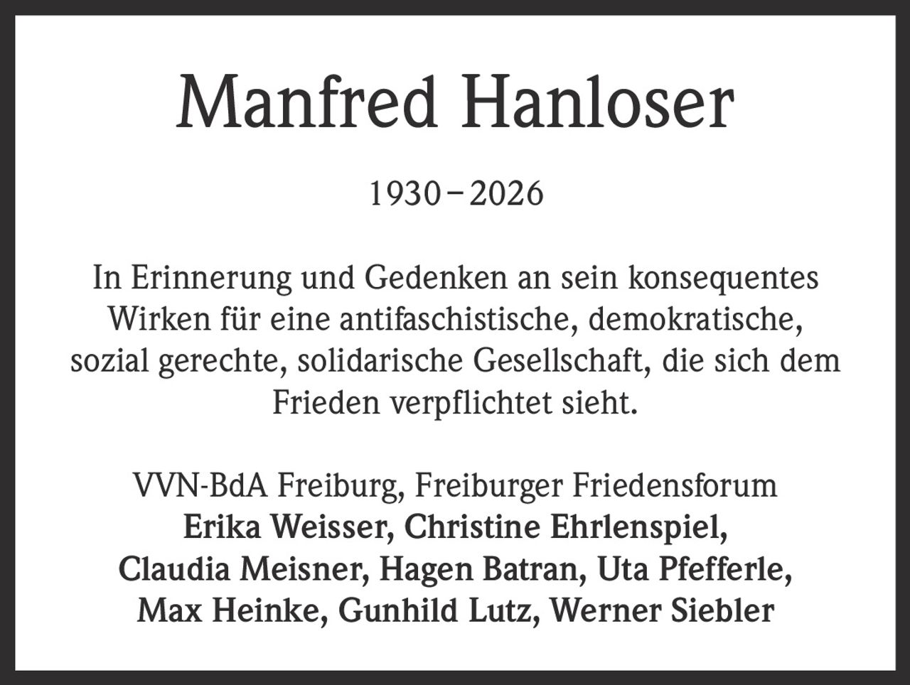 <p><strong>Manfred Hanloser</strong></p><p>1930 – 2026</p><p>In Erinnerung und Gedenken an sein konsequentes Wirken für eine antifaschistische, demokratische, sozial gerechte, solidarische Gesellschaft, die sich dem Frieden verplichtet sieht.</p><p>VVN-BdA Freiburg, Freiburger Friedensforum<br>Erika Weisser, Christine Ehrlenspiel,<br>Claudia Meisner, Hagen Batran, Uta Pfefferle,<br>Max Heinke, Gunhild Lutz, Werner Siebler</p>