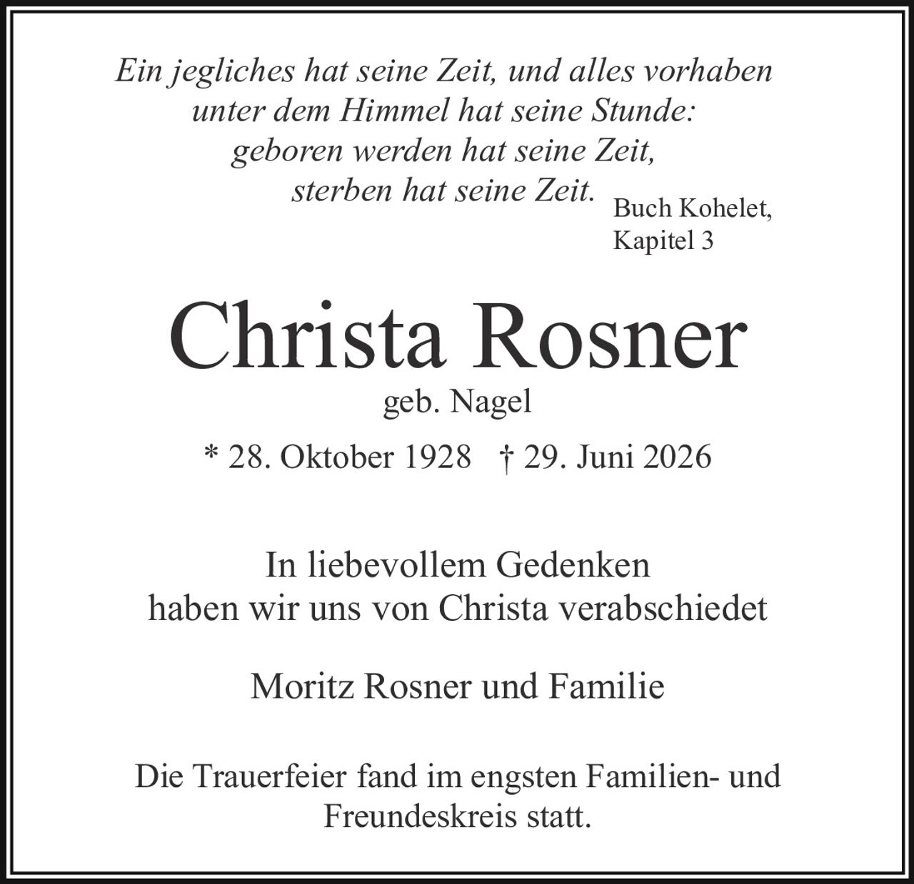 <p>Ein jegliches hat seine Zeit, und alles vorhaben unter dem Himmel hat seine Stunde: geboren werden hat seine Zeit, sterben hat seine Zeit.</p>

<p>Buch Kohelet, Kapitel 3</p>

<p><strong>Christa Rosner</strong><br>geb. Nagel<br>* 28. Oktober 1928 † 29. Juni 2026</p>

<p>In liebevollem Gedenken haben wir uns von Christa verabschiedet</p>

<p>Moritz Rosner und Familie</p>

<p>Die Trauerfeier fand im engsten Familien- und Freundeskreis statt.</p>