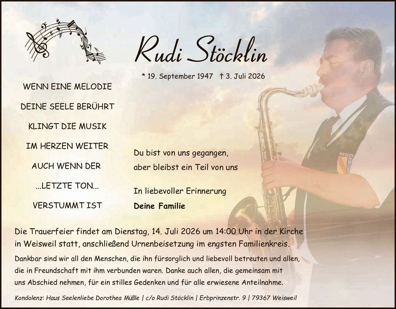 <p><strong>Rudi Stöcklin</strong></p>
<p>* 19. September 1947 † 3. Juli 2026</p>

<p><strong>WENN EINE MELODIE</strong></p>
<p><strong>DEINE SEELE BERÜHRT</strong></p>
<p><strong>KLINGT DIE MUSIK</strong></p>
<p><strong>IM HERZEN WEITER</strong></p>
<p><strong>AUCH WENN DER</strong></p>
<p><strong>...LETZTE TON...</strong></p>
<p><strong>VERSTUMMT IST</strong></p>

<p>Du bist von uns gegangen, aber bleibst ein Teil von uns</p>

<p>In liebevoller Erinnerung</p>
<p><strong>Deine Familie</strong></p>

<p>Die Trauerfeier findet am Dienstag, 14. Juli 2026 um 14:00 Uhr in der Kirche in Weisweil statt, anschließend Urnenbeisetzung im engsten Familienkreis.</p>

<p>Dankbar sind wir all den <i>Menschen, die ihn fürsorglich und liebevoll betreuen und allen, die in Freundschaft mit ihm verbunden waren. Danke auch allen, die gemeinsam mit uns Abschied nehmen, für ein stilles Gedenken und für alle erwiesene Anteilnahme.</i></p>

<p><i>Kondolenz: Haus Seelenliebe Dorothea Müßle | c/o Rudi Stöcklin | Erbprinzenstr. 9 | 79367 Weisweil</i></p>