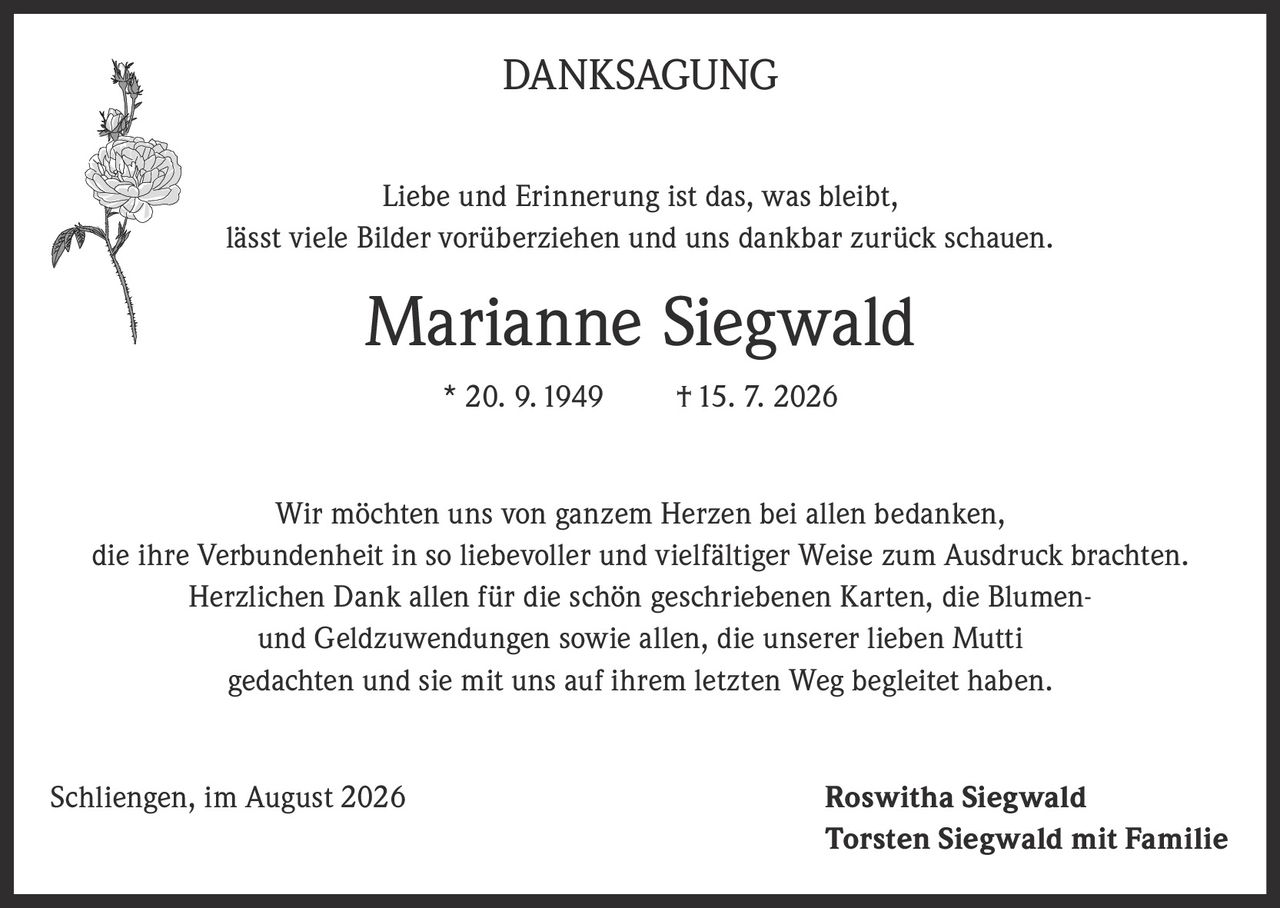 <p><strong>DANKSAGUNG</strong></p>
<p>Liebe und Erinnerung ist das, was bleibt, lässt viele Bilder vorüberziehen und uns dankbar zurück schauen.</p>
<p><strong>Marianne Siegwald</strong> * 20. 9. 1949 † 15. 7. 2026</p>
<p>Wir möchten uns von ganzem Herzen bei allen bedanken, die ihre Verbundenheit in so liebevoller und vielfältiger Weise zum Ausdruck brachten. Herzlichen Dank allen für die schön geschriebenen Karten, die Blumen- und Geldzuwendungen sowie allen, die unserer lieben Mutti gedachten und sie mit uns auf ihrem letzten Weg begleitet haben.</p>
<p>Schliingen, im August 2026<br/>Roswitha Siegwald<br/>Torsten Siegwald mit Familie</p>