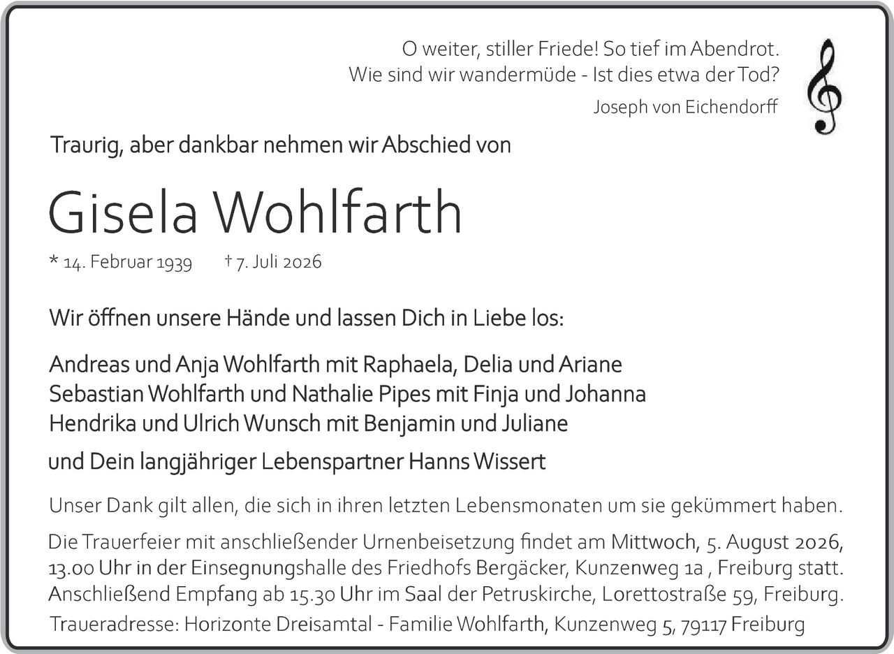 <p><i>O weiter, stiller Friede! So tief im Abendrot.<br>Wie sind wir wandermüde - Ist dies etwa der Tod?</i><br>Joseph von Eichendorff</p><p>Traurig, aber dankbar nehmen wir Abschied von</p><p><strong>Gisela Wohlfarth</strong></p><p>* 14. Februar 1939    † 7. Juli 2026</p><p>Wir öffnen unsere Hände und lassen Dich in Liebe los:</p><p>Andreas und Anja Wohlfarth mit Raphaela, Delia und Ariane<br>Sebastian Wohlfarth und Nathalie Pipes mit Finja und Johanna<br>Hendrik und Ulrich Wunsch mit Benjamin und Juliane<br>und Dein langjähriger Lebenspartner Hanns Wissert</p><p>Unser Dank gilt allen, die sich in ihren letzten Lebensmonaten um sie gekümmert haben.</p><p>Die Trauerfeier mit anschließender Urnenbeisetzung findet am Mittwoch, 5. August 2026, 13.00 Uhr in der Einsegnungshalle des Friedhofs Bergäcker, Kunzenweg 1a, Freiburg statt. Anschließend Empfang ab 15.30 Uhr im Saal der Petruskirche, Lorettostraße 59, Freiburg.</p><p>Traueradresse: Horizonte Dreisamt­al - Familie Wohlfarth, Kunzenweg 5, 79117 Freiburg</p>