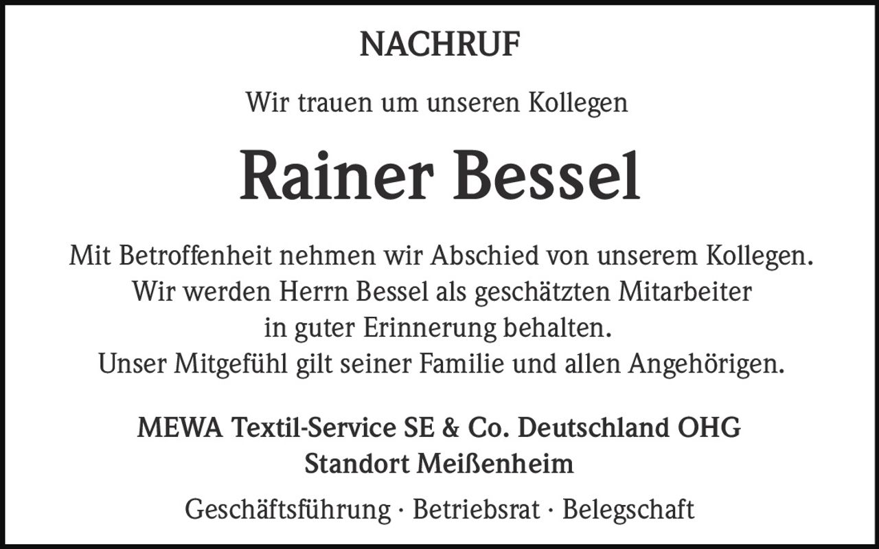 <p><strong>NACHRUF</strong></p><p>Wir trauen um unseren Kollegen</p><p><strong>Rainer Bessel</strong></p><p>Mit Betroffenheit nehmen wir Abschied von unserem Kollegen.<br>Wir werden Herrn Bessel als geschätzten Mitarbeiter<br>in guter Erinnerung behalten.<br>Unser Mitgefühl gilt seiner Familie und allen Angehörigen.</p><p>MEWA Textil-Service SE & Co. Deutschland OHG<br>Standort Meißenheim</p><p>Geschäftsführung · Betriebsrat · Belegschaft</p>