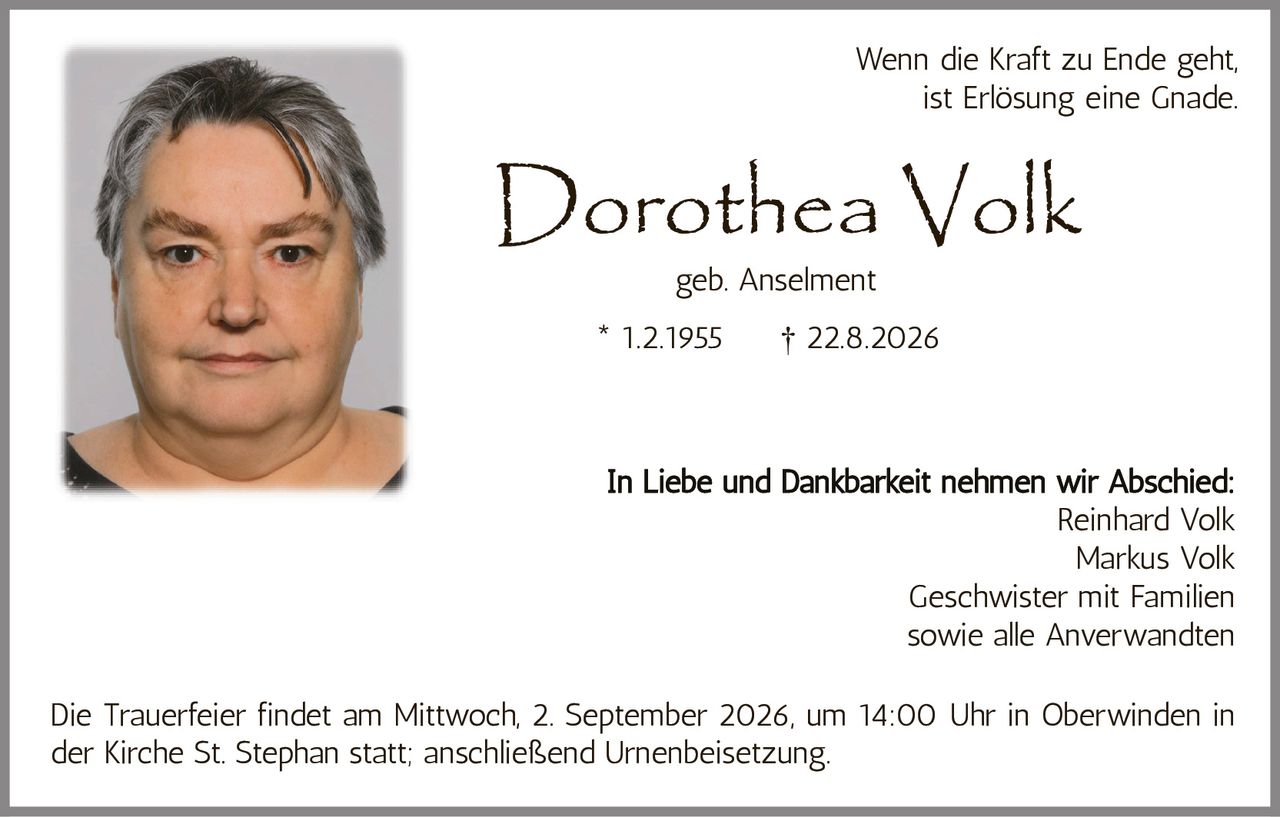 <p>geb. Anselment</p>
<p>* 1.2.1955 † 22.8.2026</p>
<p>Wenn die Kraft zu Ende geht, ist Erlösung eine Gnade.</p>
<p>In Liebe und Dankbarkeit nehmen wir Abschied:</p>
<p>Reinhard Volk<br>Markus Volk<br>Geschwister mit Familien<br>sowie alle Anverwandten</p>
<p>Die Trauerfeier findet am Mittwoch, 2. September 2026, um 14:00 Uhr in Oberwinden in der Kirche St. Stephan statt; anschließend Urnenbeisetzung.</p>