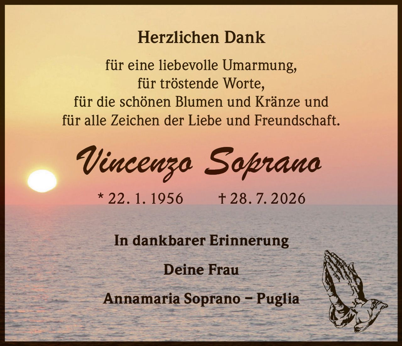 <p><strong>Herzlichen Dank</strong></p>

<p>für eine liebevolle Umarmung,<br>
für tröstende Worte,<br>
für die schönen Blumen und Kränze und<br>
für alle Zeichen der Liebe und Freundschaft.</p>

<p><strong>Vincenzo Soprano</strong><br>
* 22. 1. 1956 † 28. 7. 2026</p>

<p>In dankbarer Erinnerung</p>

<p><strong>Deine Frau</strong><br>
Annamaria Soprano – Puglia</p>