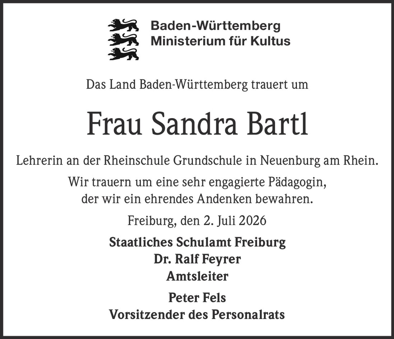 <p>Baden-Württemberg<br>Ministerium für Kultus</p><p>Das Land Baden-Württemberg trauert um</p><p><strong>Frau Sandra Bartl</strong></p><p>Lehrerin an der Rheinschule Grundschule in Neuenburg am Rhein.</p><p>Wir trauern um eine sehr engagierte Pädagogin,<br>der wir ein ehrendes Andenken bewahren.</p><p>Freiburg, den 2. Juli 2026</p><p><strong>Staatliches Schulamt Freiburg</strong><br>Dr. Ralf Feyrer<br><strong>Amtsleiter</strong></p><p>Peter Fels<br><strong>Vorsitzender des Personalrats</strong></p>