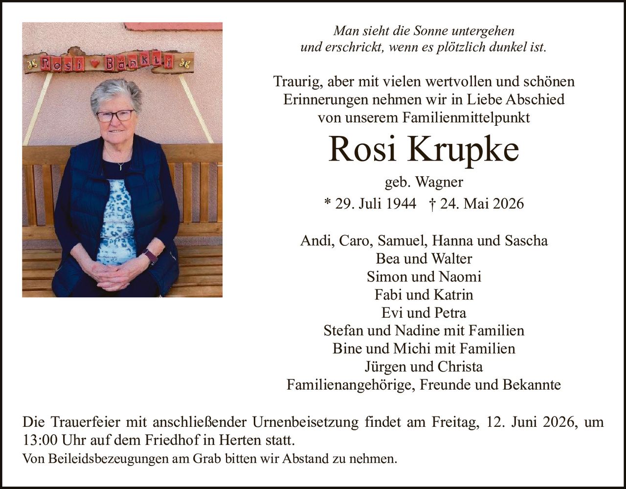 <p><i>Man sieht die Sonne untergehen und erschrickt, wenn es plötzlich dunkel ist.</i></p>

<p>Traurig, aber mit vielen wertvollen und schönen Erinnerungen nehmen wir in Liebe Abschied von unserem Familienmittelpunkt</p>

<p><strong>Rosi Krupke</strong><br>geb. Wagner<br>* 29. Juli 1944 † 24. Mai 2026</p>

<p>Andi, Caro, Samuel, Hanna und Sascha<br>Bea und Walter<br>Simon und Naomi<br>Fabi und Katrin<br>Evi und Petra<br>Stefan und Nadine mit Familien<br>Bine und Michi mit Familien<br>Jürgen und Christa<br>Familienangehörige, Freunde und Bekannte</p>

<p>Die Trauerfeier mit anschließender Urnenbeisetzung findet am Freitag, 12. Juni 2026, um 13:00 Uhr auf dem Friedhof in Herten statt.<br>Von Beileidsbezeugungen am Grab bitten wir Abstand zu nehmen.</p>