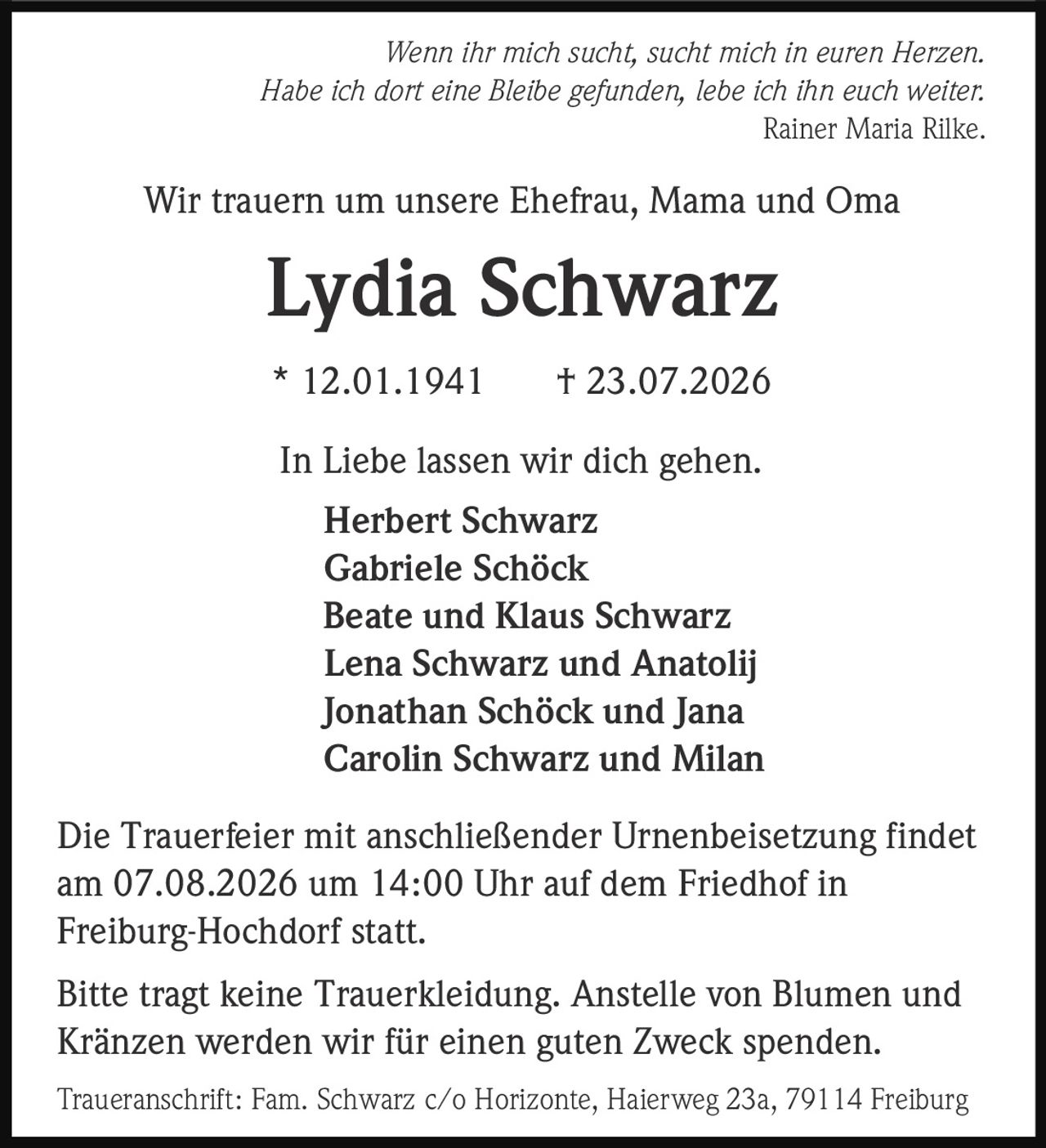 <p><i>Wenn ihr mich sucht, sucht mich in euren Herzen.<br>Habe ich dort eine Bleibe gefunden, lebe ich ihn euch weiter.<br>Rainer Maria Rilke</i></p><p>Wir trauern um unsere Ehefrau, Mama and Oma</p><p><strong>Lydia Schwarz</strong><br>* 12.01.1941 † 23.07.2026</p><p>In Liebe lassen wir dich gehen.</p><p>Herbert Schwarz<br>Gabriele Schöck<br>Beate und Klaus Schwarz<br>Lena Schwarz und Anatolij<br>Jonathan Schöck und Jana<br>Carolin Schwarz und Milan</p><p>Die Trauerfeier mit anschließender Urnenbeisetzung findet am 07.08.2026 um 14:00 Uhr auf dem Friedhof in Freiburg-Hochdorf statt.</p><p>Bitte tragt keine Trauerkleidung. Anstelle von Blumen und Kränzen werden wir für einen guten Zweck spenden.</p><p>Traueranschrift: Fam. Schwarz c/o Horizonte, Haierweg 23a, 79114 Freiburg</p>
