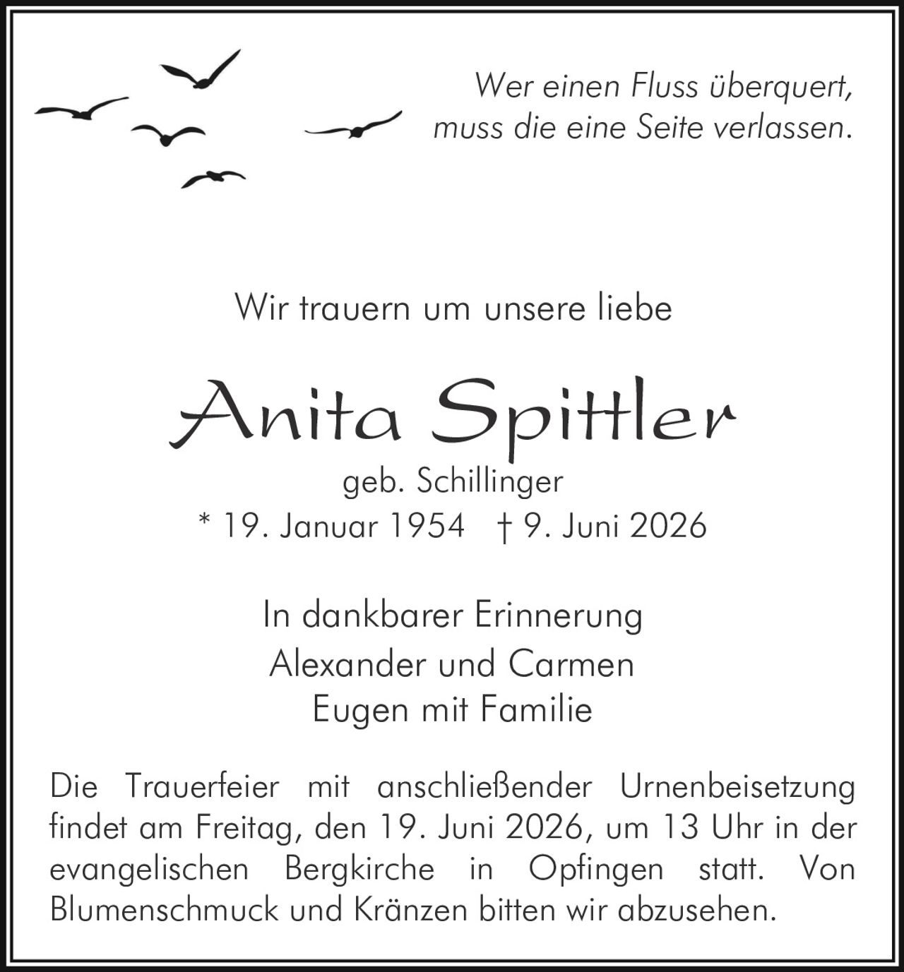 <p>Wer einen Fluss überquert,<br>muss die eine Seite verlassen.</p><p>In dankbarer Erinnerung</p><p>Wir trauern um unsere liebe</p><p><strong>Anita Spittler</strong><br>geb. Schillinger<br>* 19. Januar 1954 † 9. Juni 2026</p><p>In dankbarer Erinnerung<br>Alexander und Carmen<br>Eugen mit Familie</p><p>Die Trauerfeier mit anschließender Urnenbeisetzung findet am Freitag, den 19. Juni 2026, um 13 Uhr in der evangelischen Bergkirche in Opfingen statt. Von Blumenschmuck und Kränzen bitten wir abzusehen.</p>