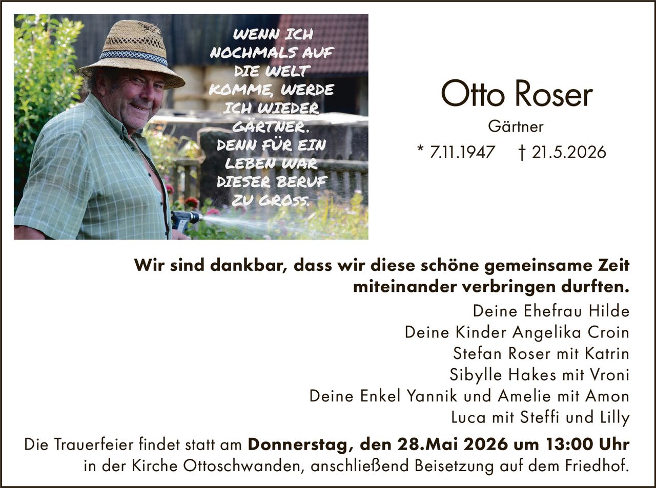 <p>WENN ICH<br>NOCHMALS AUF<br>DIE WELT<br>KOMME, WERDE<br>ICH WIEDER<br>GÄRTNER.<br>DENN FÜR EIN<br>LEBEN WAR<br>DIESER BERUF<br>ZU GROSS.</p><p><strong>Otto Roser</strong><br>Gärtner<br>* 7.11.1947 † 21.5.2026</p><p><strong>Wir sind dankbar, dass wir diese schöne gemeinsame Zeit<br>miteinander verbringen durften.</strong><br>Deine Ehefrau Hilde<br>Deine Kinder Angelika Croin<br>Stefan Roser mit Katrin<br>Sibylle Hakes mit Vroni<br>Deine Enkel Yannik und Amelie mit Amon<br>Luca mit Steffi und Lilly</p><p>Die Trauerfeier findet statt am <strong>Donnerstag, den 28.Mai 2026 um 13:00 Uhr</strong><br>in der Kirche Ottoschwanden, anschließend Beisetzung auf dem Friedhof.</p>