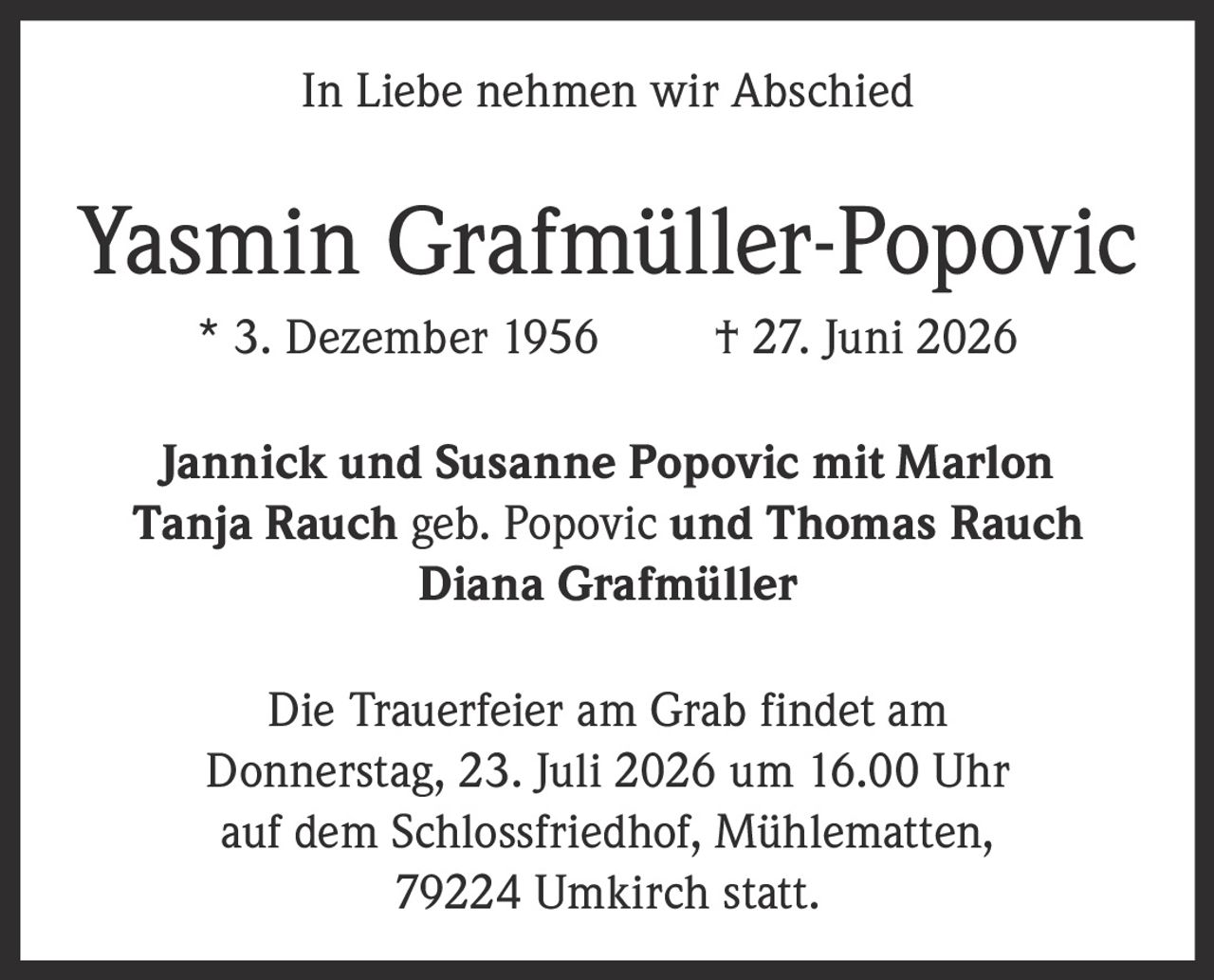<p><strong>In Liebe nehmen wir Abschied</strong></p>

<p><strong>Yasmin Grafmüller-Popovic</strong><br>
* 3. Dezember 1956 † 27. Juni 2026</p>

<p>Jannick und Susanne Popovic mit Marlon<br>
Tanja Rauch geb. Popovic und Thomas Rauch<br>
Diana Grafmüller</p>

<p>Die Trauerfeier am Grab findet am<br>
Donnerstag, 23. Juli 2026 um 16.00 Uhr<br>
auf dem Schlossfriedhof, Mühlematten,<br>
79224 Umkirch statt.</p>