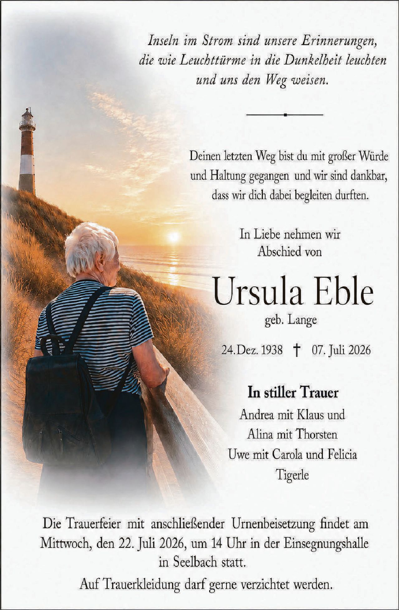<p><i>Inseln im Strom sind unsere Erinnerungen, die wie Leuchttürme in die Dunkelheit leuchten und uns den Weg weisen.</i></p>

<p>Deinen letzten Weg bist du mit großer Würde und Haltung gegangen und wir sind dankbar, dass wir dich dabei begleiten durften.</p>

<p>In Liebe nehmen wir Abschied von</p>

<p><strong>Ursula Eble</strong><br/>geb. Lange</p>

<p>24. Dez. 1938 † 07. Juli 2026</p>

<p><strong>In stiller Trauer</strong><br/>Andrea mit Klaus und Alina mit Thorsten<br/>Uwe mit Carola und Felicia<br/>Tigerle</p>

<p>Die Trauerfeier mit anschließender Urnenbeisetzung findet am Mittwoch, den 22. Juli 2026, um 14 Uhr in der Einsegnungshalle in Seelbach statt.</p>

<p>Auf Trauerkleiding darf gerne verzichtet werden.</p>
