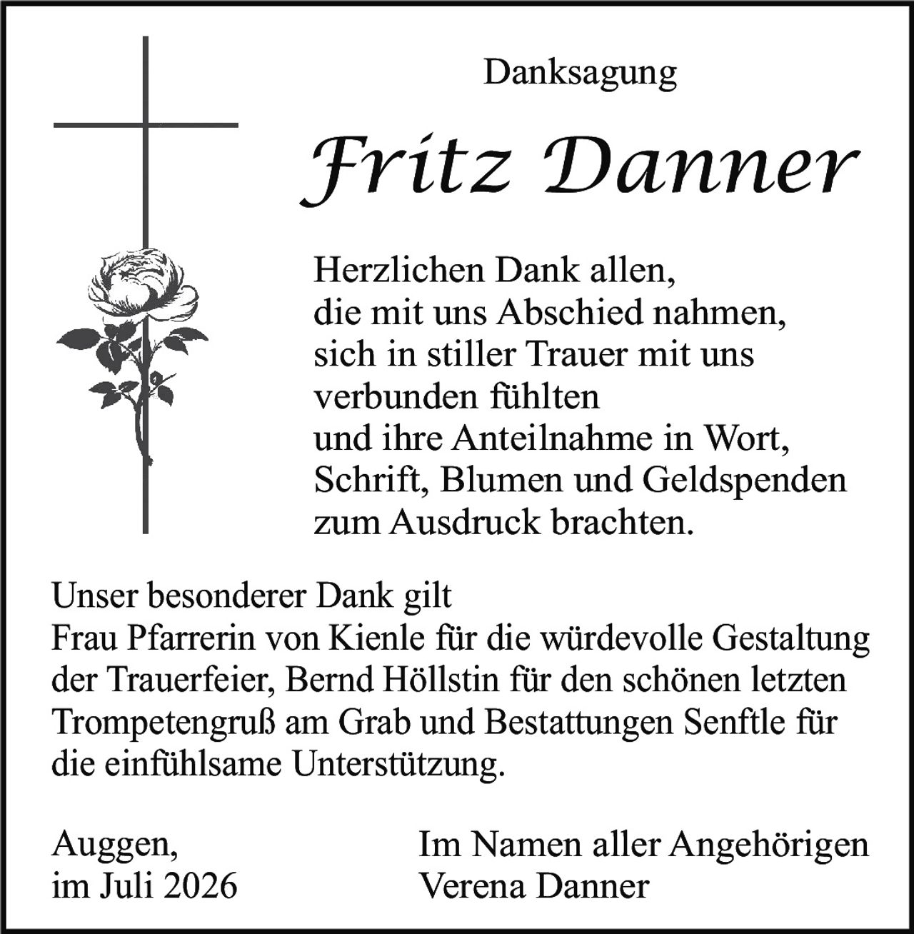 <p><strong>Danksagung</strong></p>

<p><strong>Fritz Danner</strong></p>

<p>Herzlichen Dank allen, die mit uns Abschied nahmen, sich in stiller Trauer mit uns verbunden fühlten und ihre Anteilnahme in Wort, Schrift, Blumen und Geldspenden zum Ausdruck brachten.</p>

<p>Unser besonderer Dank gilt Frau Pfarrerin von Kienle für die würdevolle Gestaltung der Trauerfeier, Bernd Höllstin für den schönen letzten Trompetensgruß am Grab und Bestattungen Senftl für die einfühlsame Unterstützung.</p>

<p>Auggen,<br/>im Juli 2026</p>

<p>Im Namen aller Angehörigen<br/>Verena Danner</p>