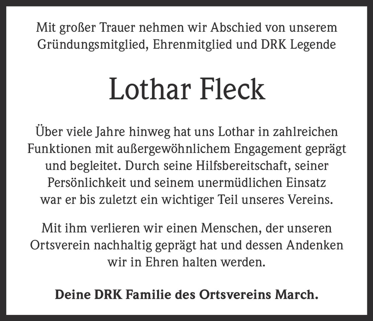 <p>Mit großer Trauer nehmen wir Abschied von unserem <br>Gründungsmitglied, Ehrenmitglied und DRK Legende</p><p><strong>Lothar Fleck</strong></p><p>Über viele Jahre hinweg hat uns Lothar in zahlreichen <br>Funktionen mit außergewöhnlichem Engagement geprägt <br>und begleitet. Durch seine Hilfsbereitschaft, seiner <br>Persönlichkeit und seinem unermüdlichen Einsatz <br>war er bis zuletzt ein wichtiger Teil unseres Vereins.</p><p>Mit ihm verlieren wir einen Menschen, der unseren <br>Ortsverein nachhaltig geprägt hat und dessen Andenken <br>wir in Ehren halten werden.</p><p>Deine DRK Familie des Ortsvereins March.</p>