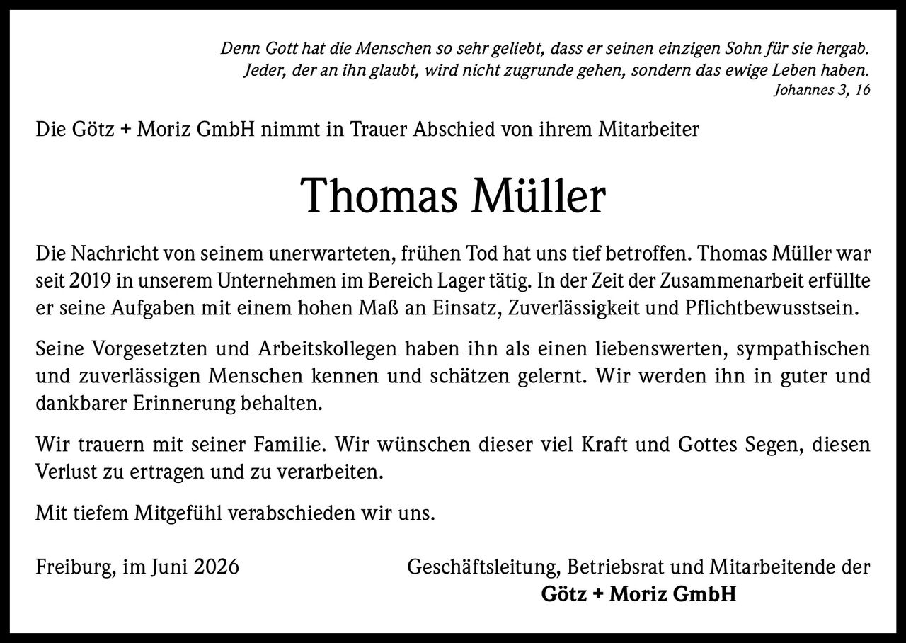 <p><i>Denn Gott hat die Menschen so sehr geliebt, dass er seinen einzigen Sohn für sie hergab. Jeder, der an ihn glaubt, wird nicht zugrunde gehen, sondern das ewige Leben haben. Johannes 3, 16</i></p>

<p>Die Götz + Moriz GmbH nimmt in Trauer Abschied von ihrem Mitarbeiter</p>

<p><strong>Thomas Müller</strong></p>

<p>Die Nachricht von seinem unerwarteten, frühen Tod hat uns tief betroffen. Thomas Müller war seit 2019 in unserem Unternehmen im Bereich Lager tätig. In der Zeit der Zusammenarbeit erfüllte er seine Aufgaben mit einem hohen Maß an Einsatz, Zuverlässigkeit und Pflichtbewusstsein.</p>

<p>Seine Vorgesetzten und Arbeitskollegen haben ihn als einen liebenswerten, sympathischen und zuverlässigen Menschen kennen und schätzen gelernt. Wir werden ihn in guter und dankbarer Erinnerung behalten.</p>

<p>Wir trauern mit seiner Familie. Wir wünschen dieser viel Kraft und Gottes Segen, diesen Verlust zu ertragen und zu verarbeiten.</p>

<p>Mit tiefem Mitgefühl verabschieden wir uns.</p>

<p>Freiburg, im Juni 2026 Geschäftsleitung, Betriebsrat und Mitarbeitende der <strong>Götz + Moriz GmbH</strong></p>