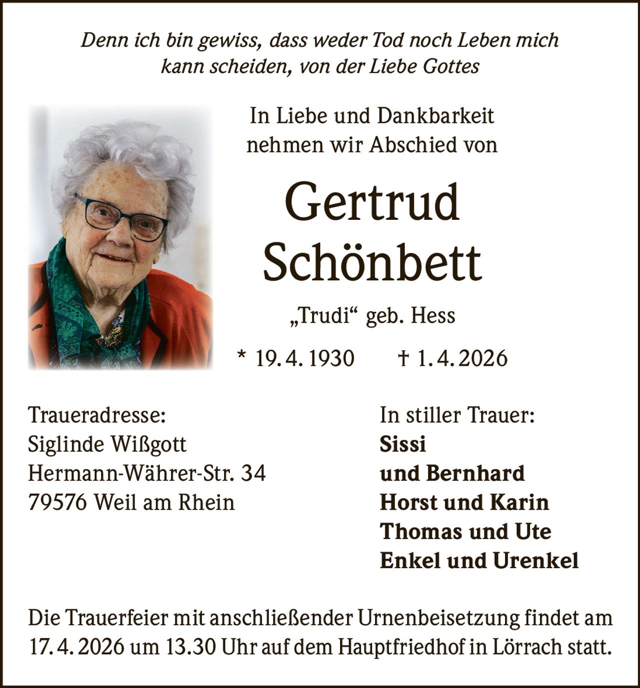 Denn ich bin gewiss, dass weder Tod noch Leben mich
kann scheiden, von der Liebe Gottes

In Liebe und Dankbarkeit
nehmen wir Abschied von

Gertrud
Schönbett
„Trudi“ geb. Hess
* 19. 4. 1930
Traueradresse:
Siglinde Wißgott
Hermann-Währer-Str. 34
79576 Weil am Rhein

† 1. 4. 2026
In stiller Trauer:
Sissi
und Bernhard
Horst und Karin
Thomas und Ute
Enkel und Urenkel

Die Trauerfeier mit anschließender Urnenbeisetzung findet am
17. 4. 2026 um 13.30 Uhr auf dem Hauptfriedhof in Lörrach statt.