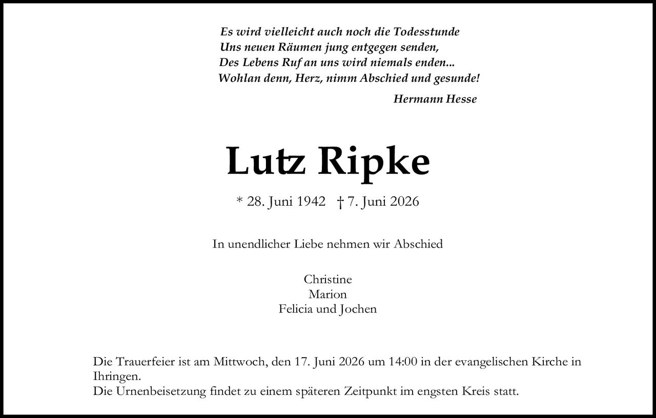 <i>Es wird vielleicht auch noch die Todesstunde<br>Uns neuen Räumen jung entgegen senden,<br>Des Lebens Ruf an uns wird niemals enden...<br>Wohlan denn, Herz, nimm Abschied und gesunde!</i><br><br>Hermann Hesse<br><br><strong>Lutz Ripke</strong><br><br>* 28. Juni 1942 † 7. Juni 2026<br><br>In unendlicher Liebe nehmen wir Abschied<br><br>Christine<br>Marion<br>Felicia und Jochen<br><br>Die Trauerfeier ist am Mittwoch, den 17. Juni 2026 um 14:00 in der evangelischen Kirche in Ihringen.<br>Die Urnenbeisetzung findet zu einem späteren Zeitpunkt im engsten Kreis statt.