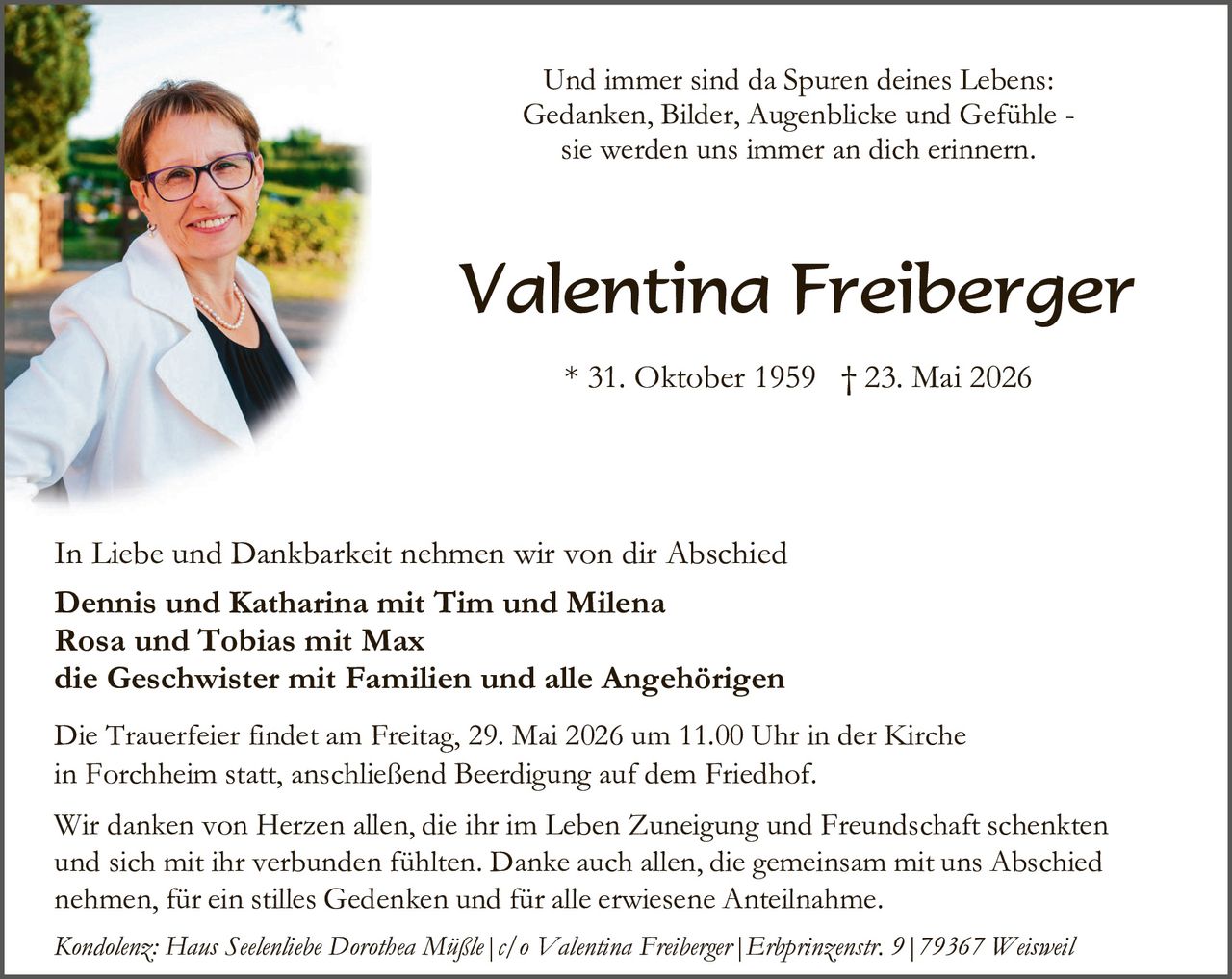 <p>Und immer sind da Spuren deines Lebens: Gedanken, Bilder, Augenblicke und Gefühle - sie werden uns immer an dich erinnern.</p>

<p><strong>Valentina Freiberger</strong></p>

<p>* 31. Oktober 1959 † 23. Mai 2026</p>

<p>In Liebe und Dankbarkeit nehmen wir von dir Abschied</p>

<p><strong>Dennis und Katharina mit Tim und Milena<br/>Rosa und Tobias mit Max<br/>die Geschwister mit Familien und alle Angehörigen</strong></p>

<p>Die Trauerfeier findet am Freitag, 29. Mai 2026 um 11.00 Uhr in der Kirche in Forchheim statt, anschließend Beerdigung auf dem Friedhof.</p>

<p>Wir danken von Herzen allen, die ihr im Leben Zuneigung und Freundschaft schenkten und sich mit ihr verbunden fühlten. Danke auch allen, die gemeinsam mit uns Abschied nehmen, für ein stilles Gedenken und für alle erwiesene Anteilnahme.</p>

<p><i>Kondolenz: Haus Seelenhebe Dorothea Müßle | c/o Valentina Freiberger | Erhprinzenstr. 9 | 79367 Weisweil</i></p>