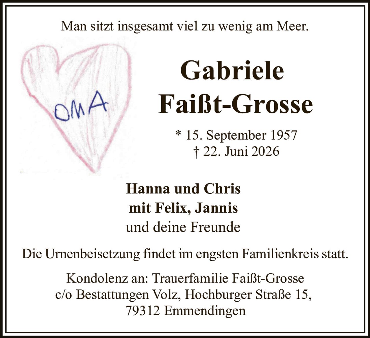 <p>Man sitzt insgesamt viel zu wenig am Meer.</p>

<p><strong>Gabriele Faißt-Grosse</strong></p>

<p>* 15. September 1957<br>† 22. Juni 2026</p>

<p>Hanna und Chris<br>mit Felix, Jannis<br>und deine Freunde</p>

<p>Die Urnenbeisetzung findet im engsten Familienkreis statt.</p>

<p>Kondolenz an: Trauerfamilie Faißt-Grosse<br>c/o Bestattungen Volz, Hochburger Straße 15,<br>79312 Emmendingen</p>
