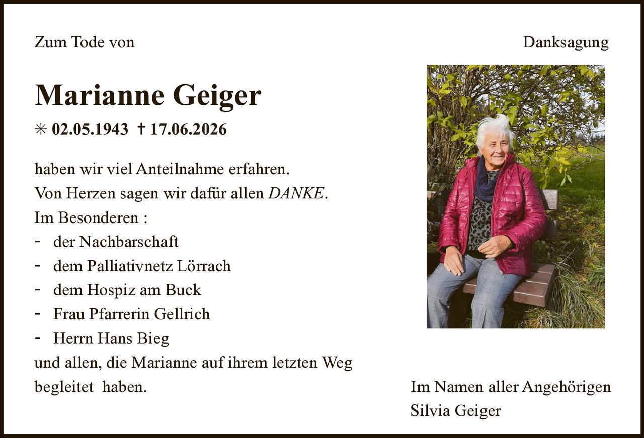 <p><strong>Zum Tode von</strong></p>
<p><strong>Marianne Geiger</strong></p>
<p>* 02.05.1943 † 17.06.2026</p>
<p>haben wir viel Anteilnahme erfahren. Von Herzen sagen wir dafür allen <i>DANKE</i>.</p>
<p>Im Besonderen:</p>
<ul>
<li>der Nachbarschaft</li>
<li>dem Palliativnetz Lörrach</li>
<li>dem Hospiz am Buck</li>
<li>Frau Pfarrerin Gellrich</li>
<li>Herrn Hans Bieg</li>
</ul>
<p>und allen, die Marianne auf ihrem letzten Weg begleitet haben.</p>
<p>Im Namen aller Angehörigen<br>Silvia Geiger</p>