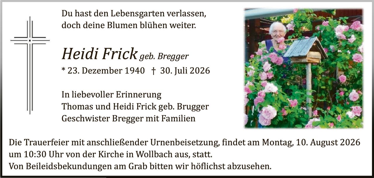 <p>Du hast den Lebensgarten verlassen, doch deine Blumen blühen weiter.</p>

<p><i>Heidi Frick geb. Bregger</i></p>

<p>* 23. Dezember 1940 † 30. Juli 2026</p>

<p>In liebevoller Erinnerung<br>Thomas und Heidi Frick geb. Brugger<br>Geschwister Bregger mit Familien</p>

<p>Die Trauerfeier mit anschließender Urnenbeisetzung, findet am Montag, 10. August 2026 um 10:30 Uhr von der Kirche in Wollbach aus, statt.<br>Von Beileidesbekudungen am Grab bitten wir höflichst abzusehen.</p>