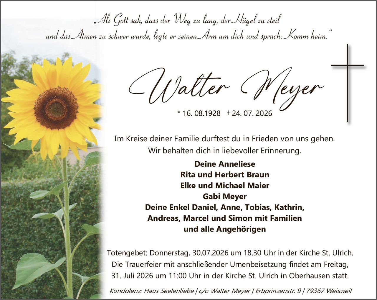 <p><i>Als Gott sah, dass der Weg zu lang, der Hügel zu steil und das Amen zu schwer wurde, legte er seinen Arm um dich und sprach: „Komm heim."</i></p>

<p><strong>Walter Meyer</strong><br>* 16. 08.1928 † 24. 07. 2026</p>

<p>Im Kreise deiner Familie darftest du in Frieden von uns gehen.<br>Wir behalten dich in liebevoller Erinnerung.</p>

<p><strong>Deine Anneliese<br>Rita und Herbert Braun<br>Elke und Michael Maier<br>Gabi Meyer<br>Deine Enkel Daniel, Anne, Tobias, Kathrin, Andreas, Marcel und Simon mit Familien<br>und alle Angehörigen</strong></p>

<p>Totengebet: Donnerstag, 30.07.2026 um 18.30 Uhr in der Kirche St. Ulrich.<br>Die Trauerfeier mit anschließender Urnenbeisetzung findet am Freitag, 31. Juli 2026 um 11:00 Uhr in der Kirche St. Ulrich in Oberhausen statt.</p>

<p><i>Kondolenz: Haus Seelsenliebe / c/o Walter Meyer / Erbprinzenstr. 9 / 79367 Weisweil</i></p>