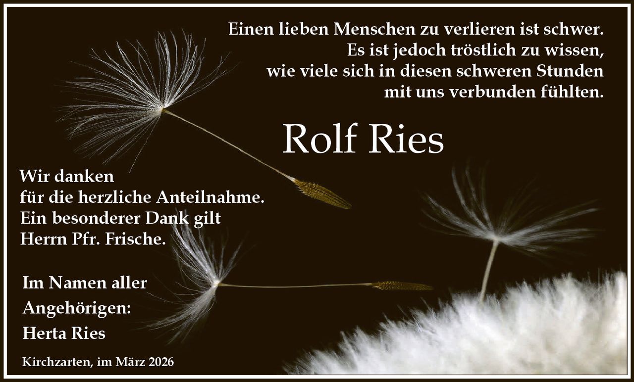 Einen lieben Menschen zu verlieren ist schwer.
Es ist jedoch tröstlich zu wissen,
wie viele sich in diesen schweren Stunden
mit uns verbunden fühlten.

Wir danken
für die herzliche Anteilnahme.
Ein besonderer Dank gilt
Herrn Pfr. Frische.
Im Namen aller
Angehörigen:
Herta Ries
Kirchzarten, im März 2026

Rolf Ries