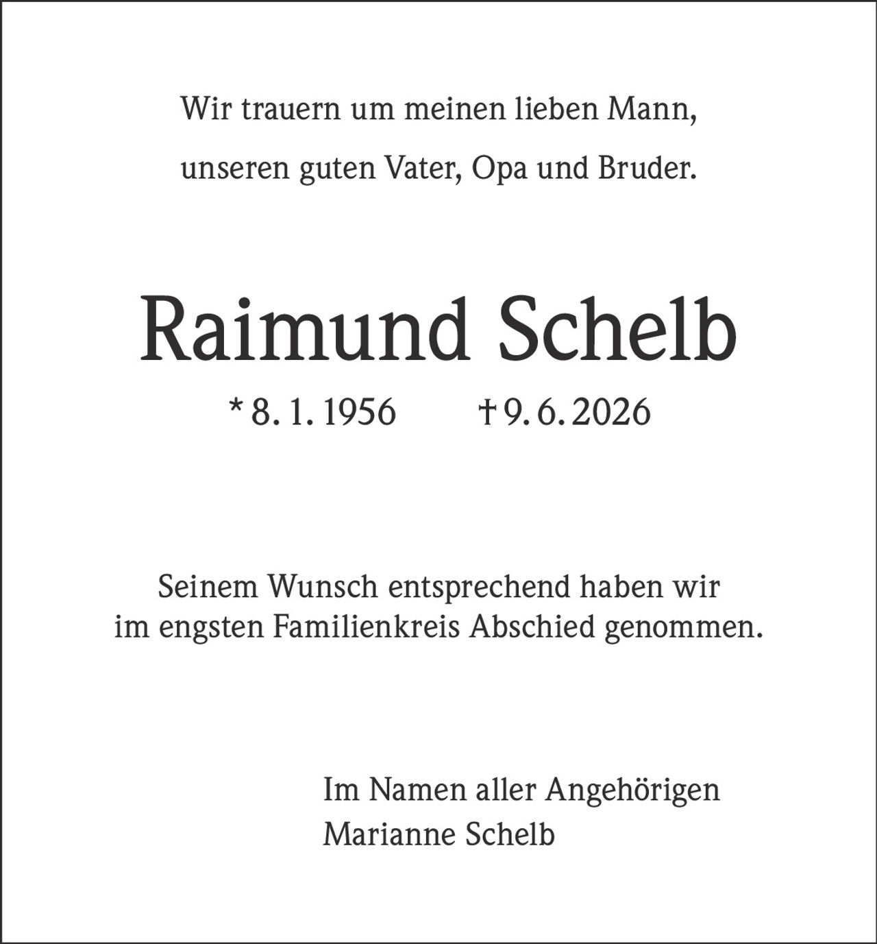 <p>Wir trauern um meinen lieben Mann, unseren guten Vater, Opa und Bruder.</p>

<p><strong>Raimund Schelb</strong><br>* 8. 1. 1956  † 9. 6. 2026</p>

<p>Seinem Wunsch entsprechend haben wir im engsten Familienkreis Abschied genommen.</p>

<p>Im Namen aller Angehörigen<br>Marianne Schelb</p>