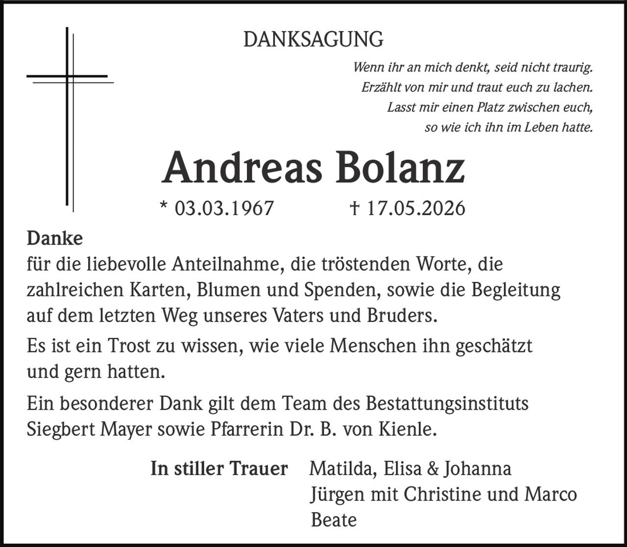 <p><i>Wenn ihr an mich denkt, seid nicht traurig.<br>Erzählt von mir und traut euch zu lachen.<br>Lasst mir einen Platz zwischen euch,<br>so wie ich ihn im Leben hatte.</i></p><p><strong>Andreas Bolanz</strong><br>* 03.03.1967 † 17.05.2026</p><p><strong>Danke</strong><br>für die liebevolle Anteilnahme, die tröstenden Worte, die zahlreichen Karten, Blumen und Spenden, sowie die Begleitung auf dem letzten Weg unseres Vaters und Bruders.</p><p>Es ist ein Trost zu wissen, wie viele Menschen ihn geschätzt und gern hatten.</p><p>Ein besonderer Dank gilt dem Team des Bestattungsinstituts Siegbert Mayer sowie Pfarrerin Dr. B. von Kienle.</p><p><strong>In stiller Trauer</strong> Matilda, Elisa & Johanna<br>Jürgen mit Christine und Marco<br>Beate</p>