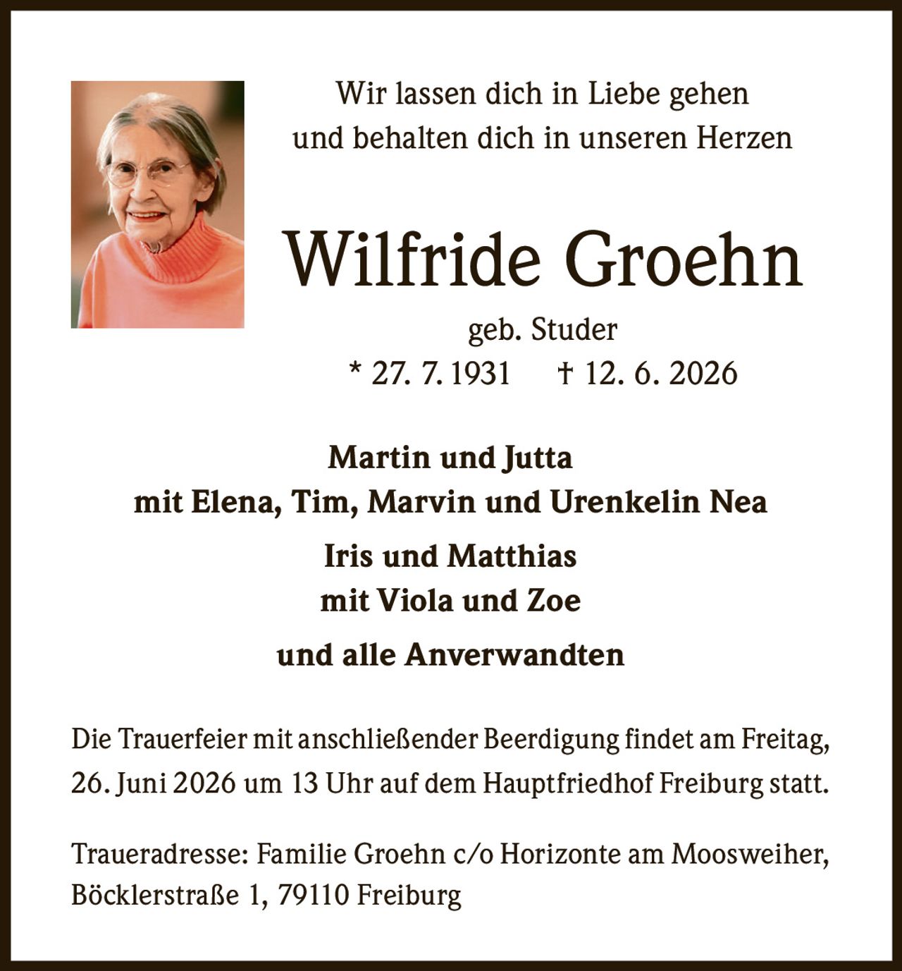 <p>Wir lassen dich in Liebe gehen<br>und behalten dich in unseren Herzen</p><p><strong>Wilfride Groehn</strong><br>geb. Studer<br>* 27. 7. 1931 † 12. 6. 2026</p><p><strong>Martin und Jutta</strong><br>mit Elena, Tim, Marvin und Urenkelin Nea<br><strong>Iris und Matthias</strong><br>mit Viola und Zoe<br>und alle Anverwandten</p><p>Die Trauerfeier mit anschließender Beerdigung findet am Freitag, 26. Juni 2026 um 13 Uhr auf dem Hauptfriedhof Freiburg statt.</p><p>Traueradresse: Familie Groehn c/o Horizonte am Moosweiher, Böcklerstraße 1, 79110 Freiburg</p>