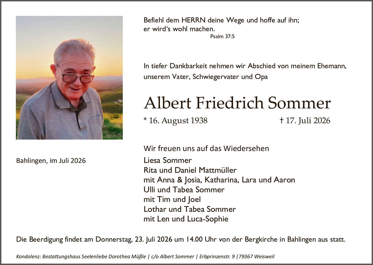 <p><i>Befiehl dem HERRN deine Wege und hoffe auf ihn; er wird's wohl machen.</i></p>

<p style="text-align: right;">Psalm 37:5</p>

<p>In tiefer Dankbarkeit nehmen wir Abschied von meinem Ehemann, unserem Vater, Schwiegervater und Opa</p>

<p><strong>Albert Friedrich Sommer</strong></p>

<p>* 16. August 1938                    † 17. Juli 2026</p>

<p>Wir freuen uns auf das Wiedersehen<br/>
Liesa Sommer<br/>
Rita und Daniel Mattmüller<br/>
mit Anna & Josia, Katharina, Lara und Aaron<br/>
Ulli und Tabea Sommer<br/>
mit Tim und Joel<br/>
Lothar und Tabea Sommer<br/>
mit Len und Luca-Sophie</p>

<p>Die Beerdigung findet am Donnerstag, 23. Juli 2026 um 14.00 Uhr von der Bergkirche in Bahlingen aus statt.</p>

<p><i>Kondolenz: Bestattungshaus Seelenliebe Dorothea Müßle | c/o Albert Sommer | Erbprinzenstr. 9 |79367 Weisweil</i></p>