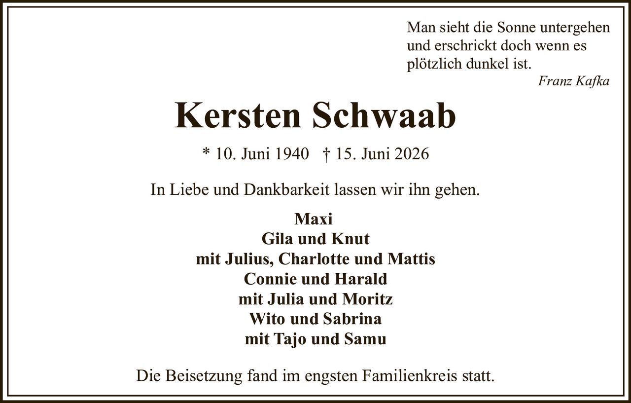 <p>In Liebe und Dankbarkeit lassen wir ihn gehen.</p><p><strong>Kersten Schwaab</strong><br>* 10. Juni 1940 † 15. Juni 2026</p><p>Man sieht die Sonne untergehen<br>und erschrickt doch wenn es<br>plötzlich dunkel ist.<br><i>Franz Kafka</i></p><p><strong>Maxi</strong><br><strong>Gila und Knut</strong><br>mit Julius, Charlotte und Mattis<br><strong>Connie und Harald</strong><br>mit Julia und Moritz<br><strong>Wito und Sabrina</strong><br>mit Tajo und Samu</p><p>Die Beisetzung fand im engsten Familienkreis statt.</p>