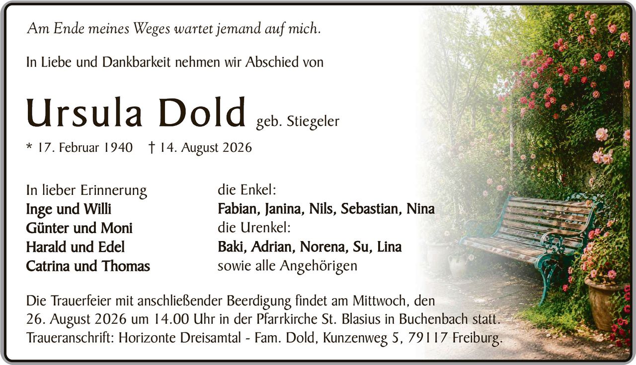 <p><i>Am Ende meines Weges wartet jemand auf mich.</i></p>

<p>In Liebe und Dankbarkeit nehmen wir Abschied von</p>

<p><strong>Ursula Dold</strong> geb. Stiegeler<br>
* 17. Februar 1940  † 14. August 2026</p>

<p>In lieber Erinnerung<br>
Inge und Willi<br>
Günter und Moni<br>
Harald und Edel<br>
Catrina und Thomas</p>

<p>die Enkel:<br>
Fabian, Janina, Nils, Sebastian, Nina</p>

<p>die Urenkel:<br>
Baki, Adrian, Norena, Su, Lina<br>
sowie alle Angehörigen</p>

<p>Die Trauerfeier mit anschließender Beerdigung findet am Mittwoch, den 26. August 2026 um 14.00 Uhr in der Pfarrkirche St. Blasius in Buchenbach statt.<br>
Traueranschrift: Horizonte Dreisamtal - Fam. Dold, Kunzenweg 5, 79117 Freiburg.</p>