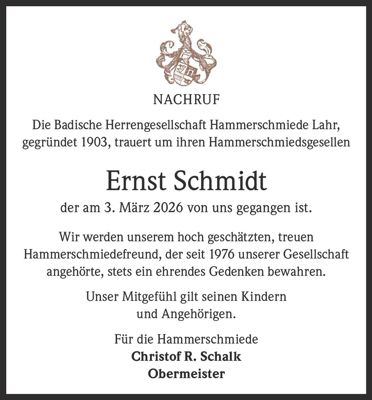 NACHRUF
Die Badische Herrengesellschaft Hammerschmiede Lahr,
gegründet 1903, trauert um ihren Hammerschmiedsgesellen

Ernst Schmidt
der am 3. März 2026 von uns gegangen ist.
Wir werden unserem hoch geschätzten, treuen
Hammerschmiedefreund, der seit 1976 unserer Gesellschaft
angehörte, stets ein ehrendes Gedenken bewahren.
Unser Mitgefühl gilt seinen Kindern
und Angehörigen.
Für die Hammerschmiede
Christof R. Schalk
Obermeister