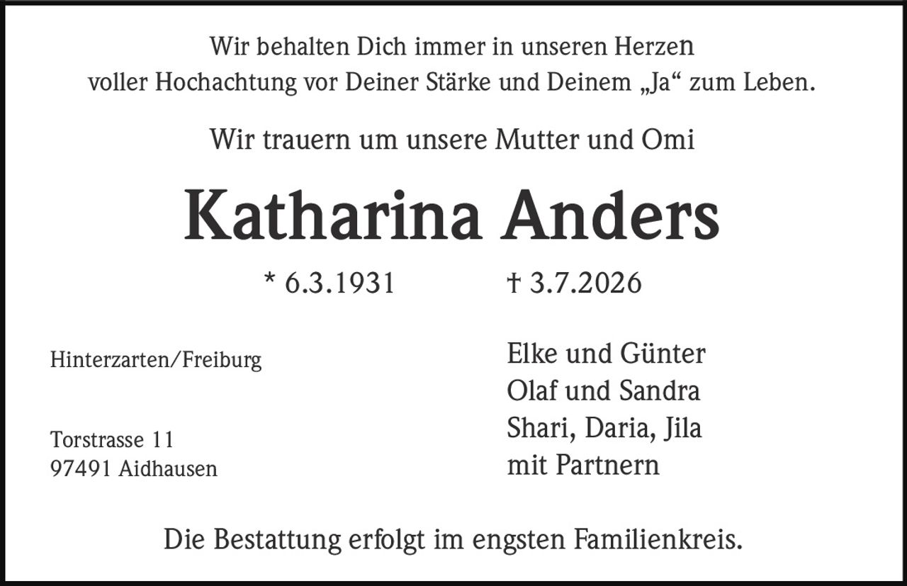 <p>Wir behalten Dich immer in unseren Herzen voller Hochachtung vor Deiner Stärke und Deinem „Ja" zum Leben.</p><p>Wir trauern um unsere Mutter und Omi</p><p><strong>Katharina Anders</strong></p><p>* 6.3.1931 † 3.7.2026</p><p>Hinterzarten/Freiburg</p><p>Elke und Günter<br>Olaf und Sandra<br>Shari, Daria, Jila<br>mit Partnern</p><p>Torstrasse 11<br>97491 Aidhausen</p><p>Die Bestattung erfolgt im engsten Familienkreis.</p>