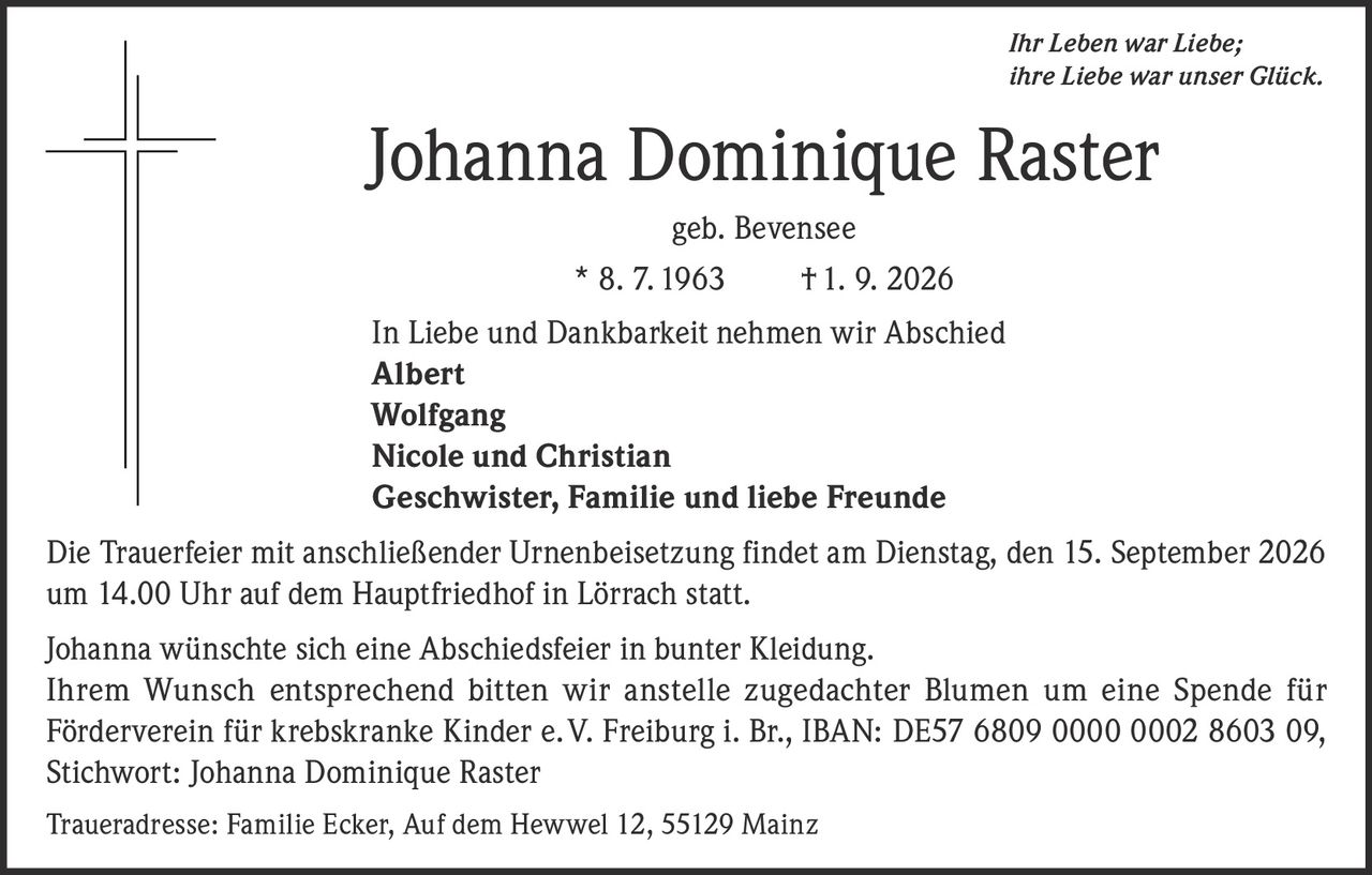 <p><i>Ihr Leben war Liebe; ihre Liebe war unser Glück.</i></p>

<p><strong>Johanna Dominique Raster</strong><br>geb. Bevensee<br>* 8. 7. 1963 † 1. 9. 2026</p>

<p>In Liebe und Dankbarkeit nehmen wir Abschied<br>
<strong>Albert</strong><br>
<strong>Wolfgang</strong><br>
<strong>Nicole und Christian</strong><br>
<strong>Geschwister, Familie und liebe Freunde</strong></p>

<p>Die Trauerfeier mit anschließender Urnenbeisetzung findet am Dienstag, den 15. September 2026 um 14.00 Uhr auf dem Hauptfriedhof in Lörrach statt.</p>

<p>Johanna wünschte sich eine Abschiedsfeier in bunter Kleidung. Ihrem Wunsch entsprechend bitten wir anstelle zugedachter Blumen um eine Spende für Förderverein für krebskranke Kinder e. V. Freiburg i. Br., IBAN: DE 57 6809 0000 0002 8603 09, Stichwort: Johanna Dominique Raster</p>

<p>Traueradresse: Familie Ecker, Auf dem Hewwel 12, 55129 Mainz</p>